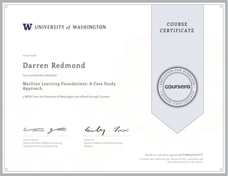 EDUCA
T
ION FOR EVE
R
YONE
CO
U
R
S
E
C E R T I F
I
C
A
TE
COURSE
CERTIFICATE
10/31/2016
Darren Redmond
Machine Learning Foundations: A Case Study
Approach
a MOOC from the University of Washington and offered through Coursera
has successfully completed
Carlos Guestrin
Amazon Professor of Machine Learning
Computer Science and Engineering
Emily Fox
Amazon Professor of Machine Learning
Statistics
Verify at coursera.org/verify/YSMBQZB3FPTT
Coursera has confirmed the identity of this individual and
their participation in the course.
 