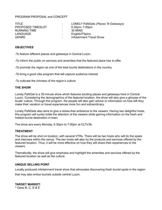 PROGRAM PROPOSAL and CONCEPT
TITLE : LONELY PaNGets (Places 'N Getaways)
PROPOSED TIMESLOT : 6:30pm- 7:00pm
RUNNING TIME : 30 MINS
LANGUAGE : English/Filipino
GENRE : Infotainment Travel Show
OBJECTIVES
-To feature different places and getaways in Central Luzon.
-To inform the public on services and amenities that the featured place has to offer.
-To promote the region as one of the best tourist destinations in the country.
-To bring a good vibe program that will capture audience interest
-To cultivate the richness of the region’s culture
THE SHOW
Lonely PaNGet is a 30-minute show which features exciting places and getaways here in Central
Luzon. Considering the demographics of the featured location, the show will also give a glimpse of the
locals' culture. Through this program, the people will also gain advice or information on how will they
make their vacation or travel experiences more fun and extraordinary.
Lonely PaNGets also aims to give a stress-free ambiance to the viewers. Having two delightful hosts,
this program will surely tickle the attention of the viewers while gaining information on the fresh and
hottest tourist destination in town.
The show airs every Monday, 6:30pm to 7:00pm at CLTV36.
TREATMENT
The show will be shot on location, with several VTRs. There will be two hosts who will do the spiels
and interview within the venue. The two hosts will also try the products and services offered by the
featured location. Thus, it will be more effective on how they will share their experiences to the
viewers.
Thematically, the show will give emphasis and highlight the amenities and services offered by the
featured location as well as the culture.
UNIQUE SELLING POINT
Locally produced Infotainment travel show that advocates discovering fresh tourist spots in the region
that may also entice tourists outside central Luzon.
TARGET MARKET:
* Class B, C, D & E
 