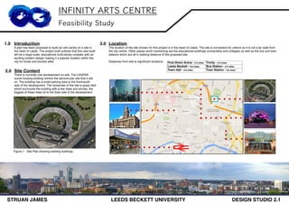 INFINITY ARTS CENTRE
Feasibility Study
Introduction
A plan has been proposed to build an arts centre on a site in
the heart of Leeds. The project brief outlines that this new build
will be a large scale, educational multi-storey complex with an
exciting modern design making it a popular location within the
city for locals and tourists alike.
1.0
Site Content
There is currently one development on-site. The CASPAR
social housing building mimics the semicircular site that it sits
on. The building has a small parking area to the front/south
side of the development. The remainder of the site is grass field
which surrounds the building with a few trees and shrubs, the
biggest of these trees sit to the East side of the development.
3.0 Location
The location of the site chosen for this project is in the heart of Leeds. The site is convenient for visitors as it is not a far walk from
the city centre. Other places worth mentioning are the educational buildings (universities and colleges) as well as the bus and train
stations which are all in walking distance of the proposed site.
Distances from site to significant locations:
Figure 1 - Site Plan showing existing buildings
First Direct Arena - 0.3 miles Trinity - 0.5 miles
Leeds Beckett - 0.6 miles Bus Station - 0.5 miles
Town Hall - 0.6 miles Train Station - 0.8 miles
2.0
STRUAN JAMES LEEDS BECKETT UNIVERSITY DESIGN STUDIO 2.1
 