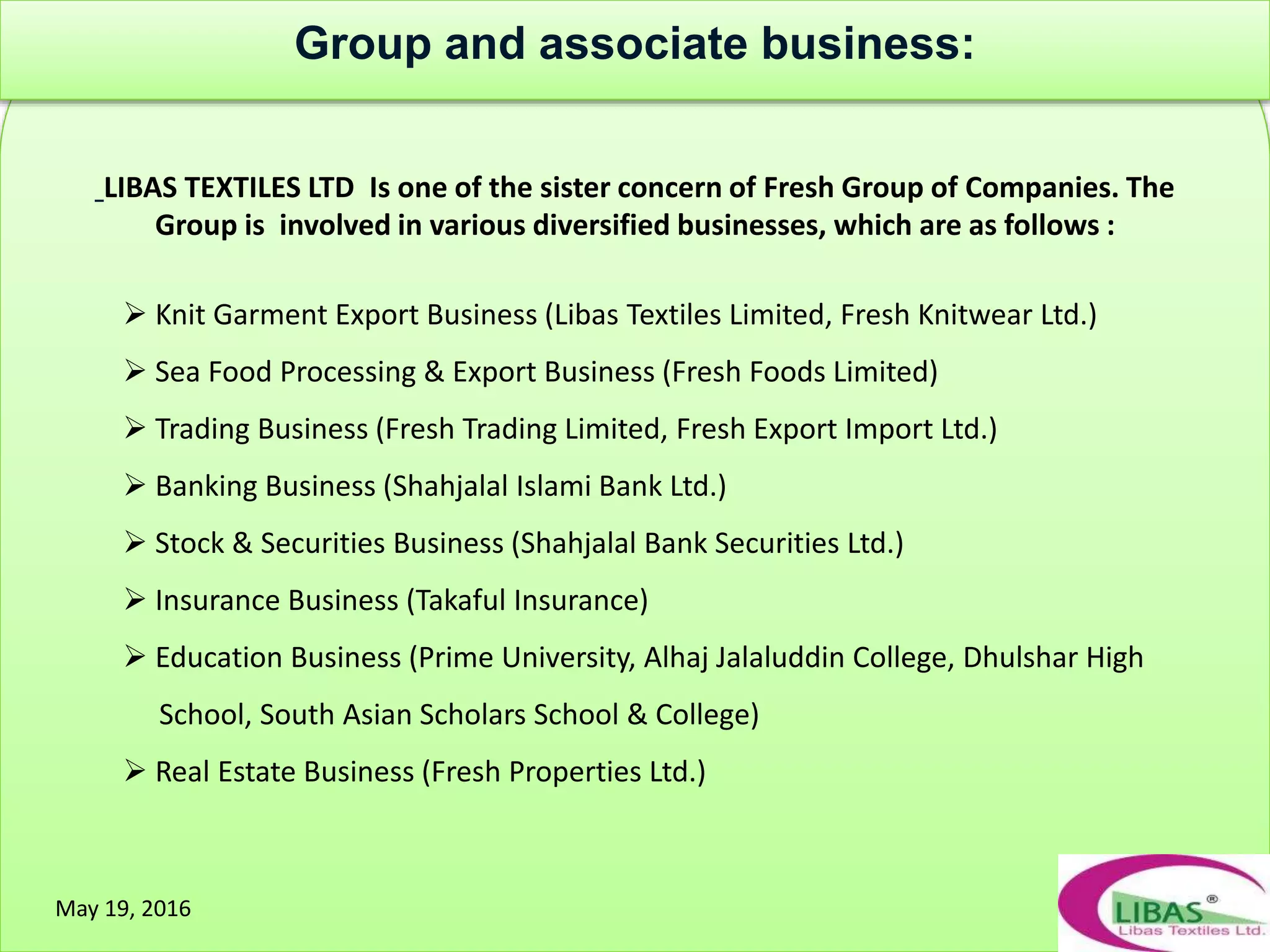 LIBAS TEXTILES LTD Is one of the sister concern of Fresh Group of Companies. The
Group is involved in various diversified businesses, which are as follows :
 Knit Garment Export Business (Libas Textiles Limited, Fresh Knitwear Ltd.)
 Sea Food Processing & Export Business (Fresh Foods Limited)
 Trading Business (Fresh Trading Limited, Fresh Export Import Ltd.)
 Banking Business (Shahjalal Islami Bank Ltd.)
 Stock & Securities Business (Shahjalal Bank Securities Ltd.)
 Insurance Business (Takaful Insurance)
 Education Business (Prime University, Alhaj Jalaluddin College, Dhulshar High
School, South Asian Scholars School & College)
 Real Estate Business (Fresh Properties Ltd.)
May 19, 2016
Group and associate business:
 