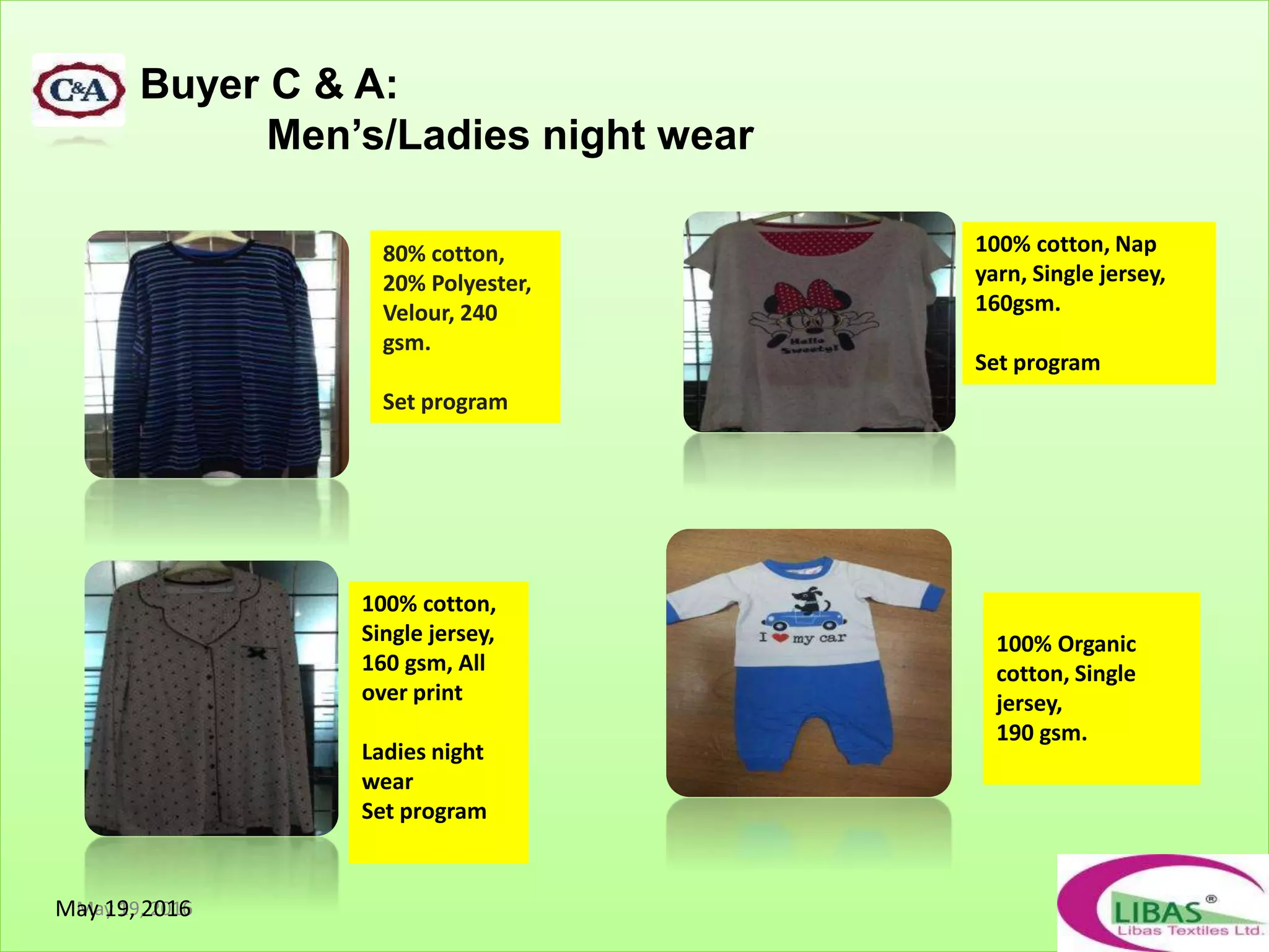 Buyer C & A:
Men’s/Ladies night wear
May 19, 2016
80% cotton,
20% Polyester,
Velour, 240
gsm.
Set program
100% cotton,
Single jersey,
160 gsm, All
over print
Ladies night
wear
Set program
100% cotton, Nap
yarn, Single jersey,
160gsm.
Set program
100% Organic
cotton, Single
jersey,
190 gsm.
May 19, 2016
 