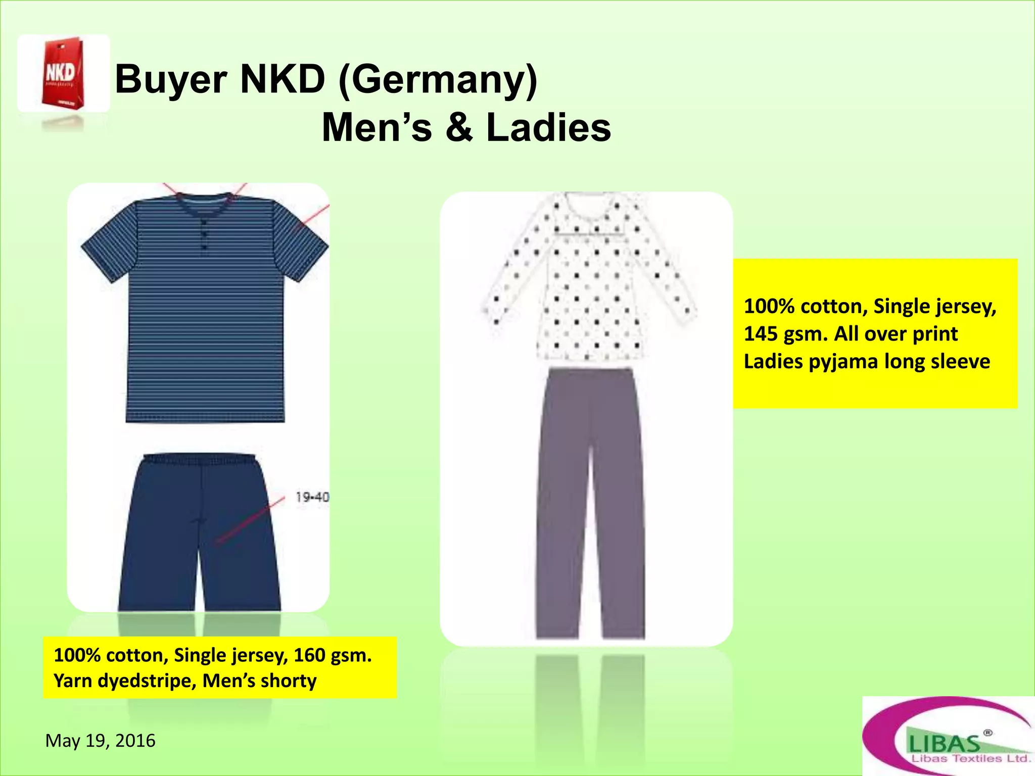 Buyer NKD (Germany)
Men’s & Ladies
100% cotton, Single jersey, 160 gsm.
Yarn dyedstripe, Men’s shorty
100% cotton, Single jersey,
145 gsm. All over print
Ladies pyjama long sleeve
May 19, 2016
 