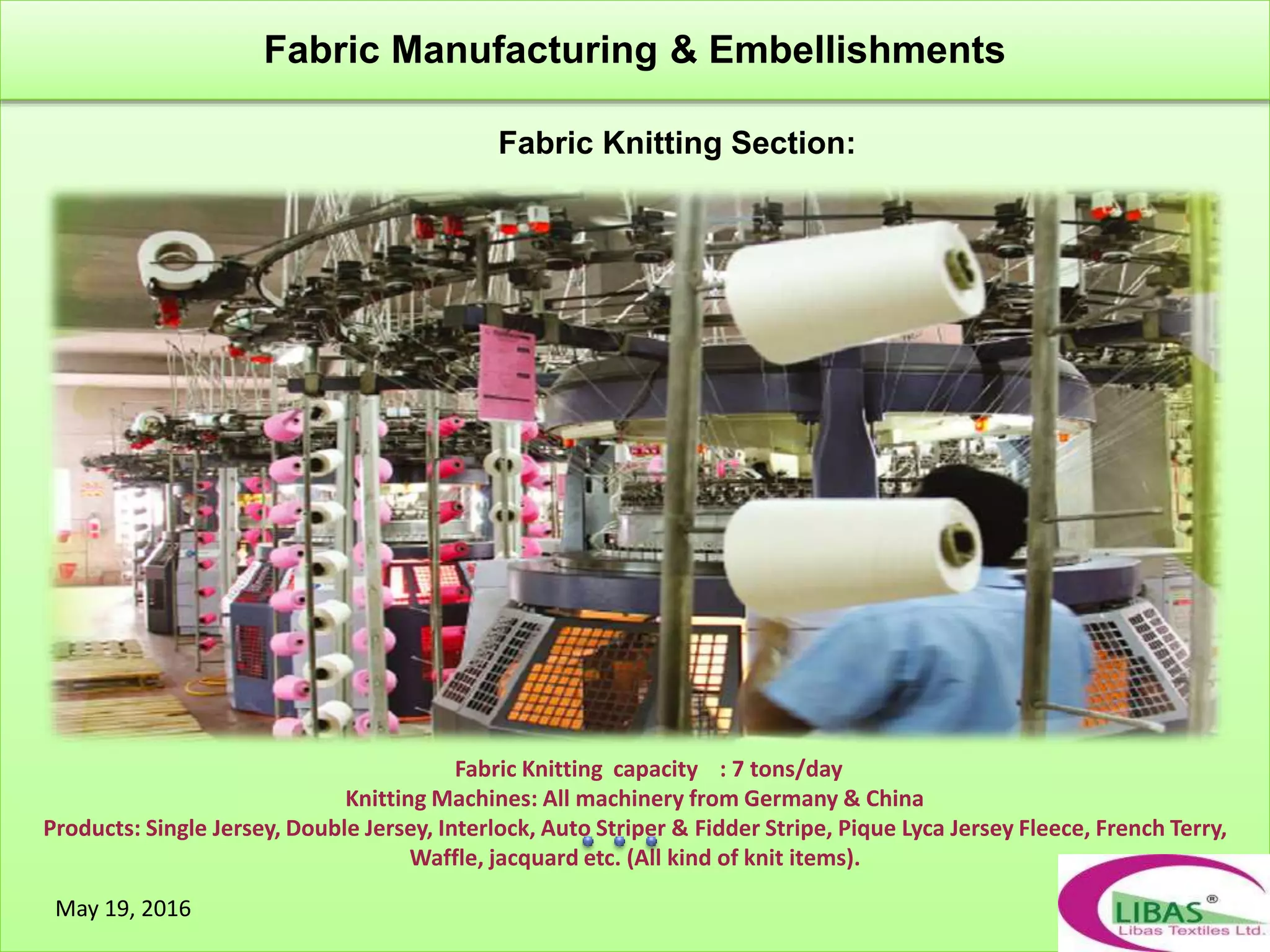 Fabric Knitting capacity : 7 tons/day
Knitting Machines: All machinery from Germany & China
Products: Single Jersey, Double Jersey, Interlock, Auto Striper & Fidder Stripe, Pique Lyca Jersey Fleece, French Terry,
Waffle, jacquard etc. (All kind of knit items).
Fabric Knitting Section:
Fabric Manufacturing & Embellishments
May 19, 2016
 