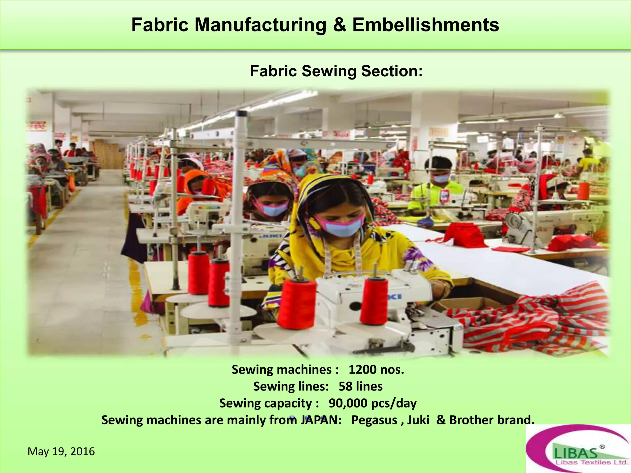 Fabric Sewing Section:
Fabric Manufacturing & Embellishments
May 19, 2016
Sewing machines : 1200 nos.
Sewing lines: 58 lines
Sewing capacity : 90,000 pcs/day
Sewing machines are mainly from JAPAN: Pegasus , Juki & Brother brand.
 