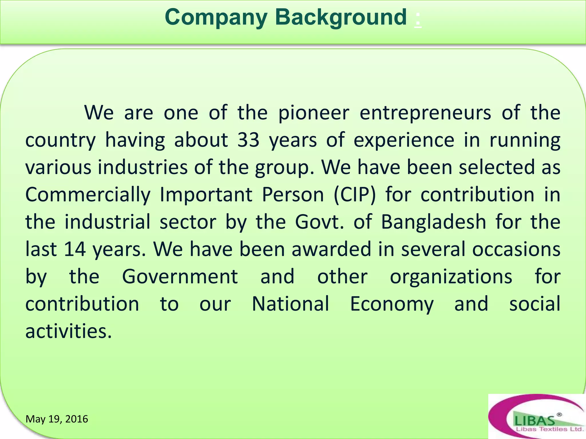 Company Background :
May 19, 2016
We are one of the pioneer entrepreneurs of the
country having about 33 years of experience in running
various industries of the group. We have been selected as
Commercially Important Person (CIP) for contribution in
the industrial sector by the Govt. of Bangladesh for the
last 14 years. We have been awarded in several occasions
by the Government and other organizations for
contribution to our National Economy and social
activities.
May 19, 2016
 