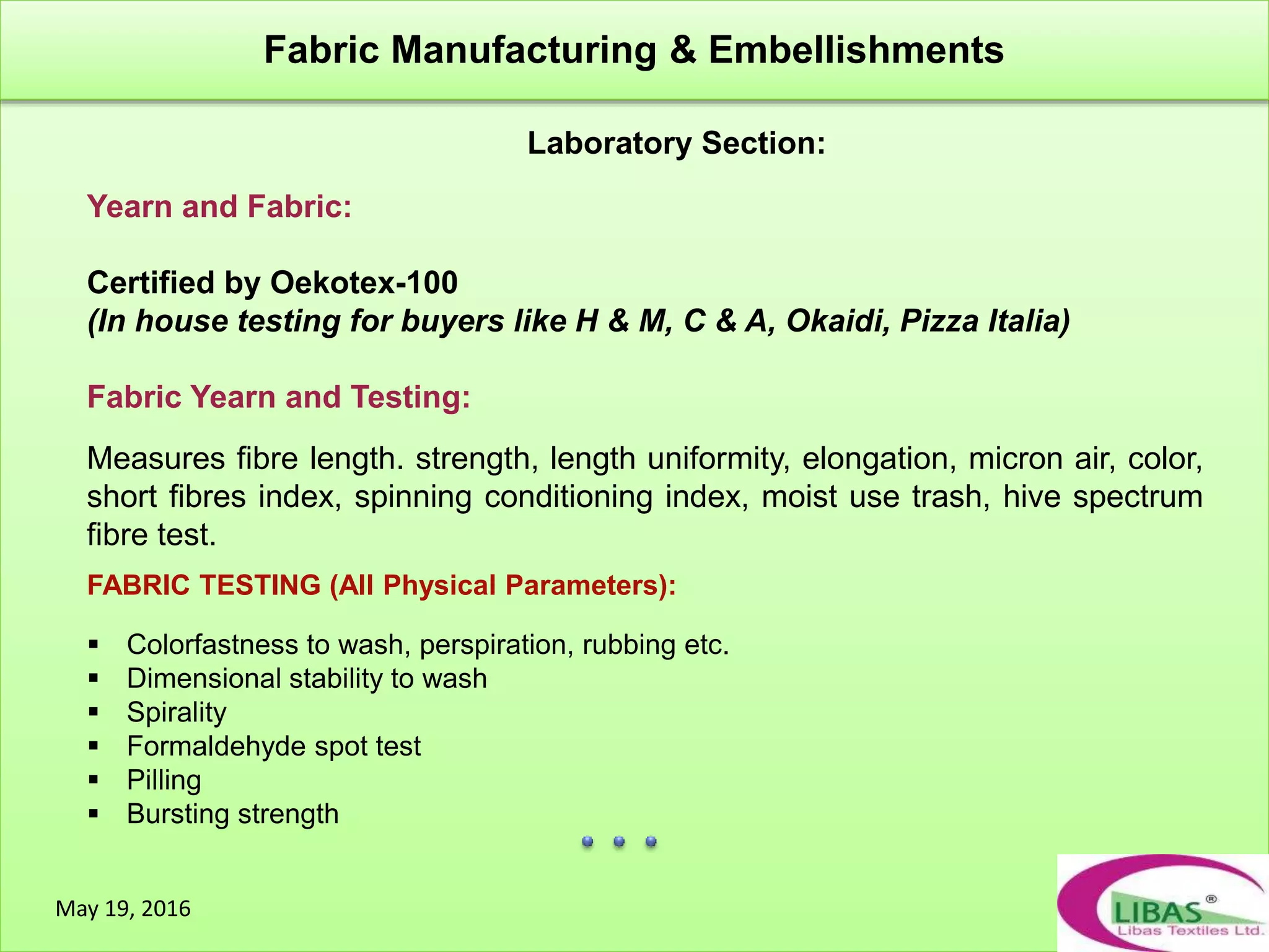 Laboratory Section:
Fabric Manufacturing & Embellishments
May 19, 2016
Yearn and Fabric:
Certified by Oekotex-100
(In house testing for buyers like H & M, C & A, Okaidi, Pizza Italia)
Fabric Yearn and Testing:
Measures fibre length. strength, length uniformity, elongation, micron air, color,
short fibres index, spinning conditioning index, moist use trash, hive spectrum
fibre test.
FABRIC TESTING (All Physical Parameters):
 Colorfastness to wash, perspiration, rubbing etc.
 Dimensional stability to wash
 Spirality
 Formaldehyde spot test
 Pilling
 Bursting strength
 