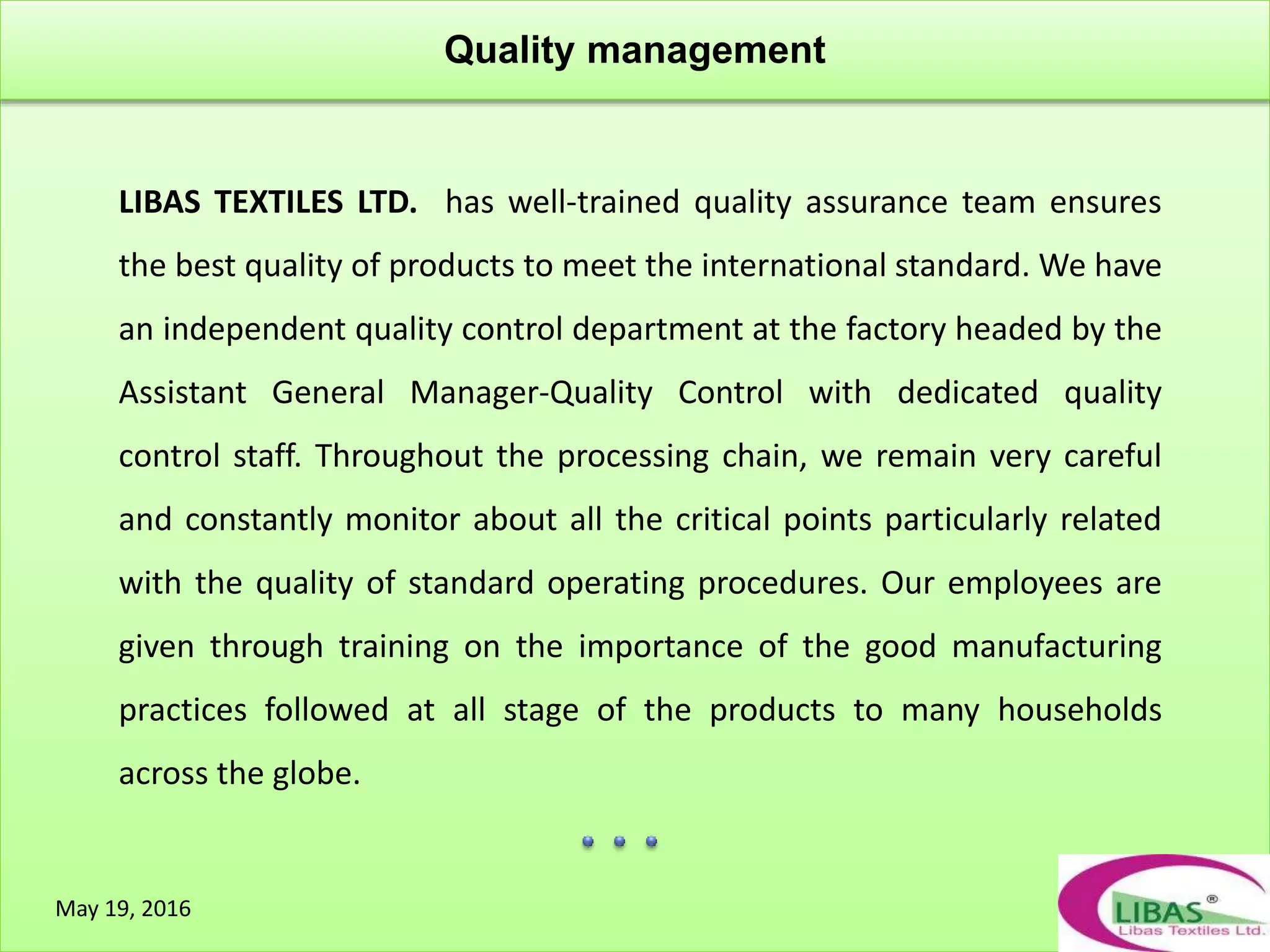 Quality management
May 19, 2016
LIBAS TEXTILES LTD. has well-trained quality assurance team ensures
the best quality of products to meet the international standard. We have
an independent quality control department at the factory headed by the
Assistant General Manager-Quality Control with dedicated quality
control staff. Throughout the processing chain, we remain very careful
and constantly monitor about all the critical points particularly related
with the quality of standard operating procedures. Our employees are
given through training on the importance of the good manufacturing
practices followed at all stage of the products to many households
across the globe.
 