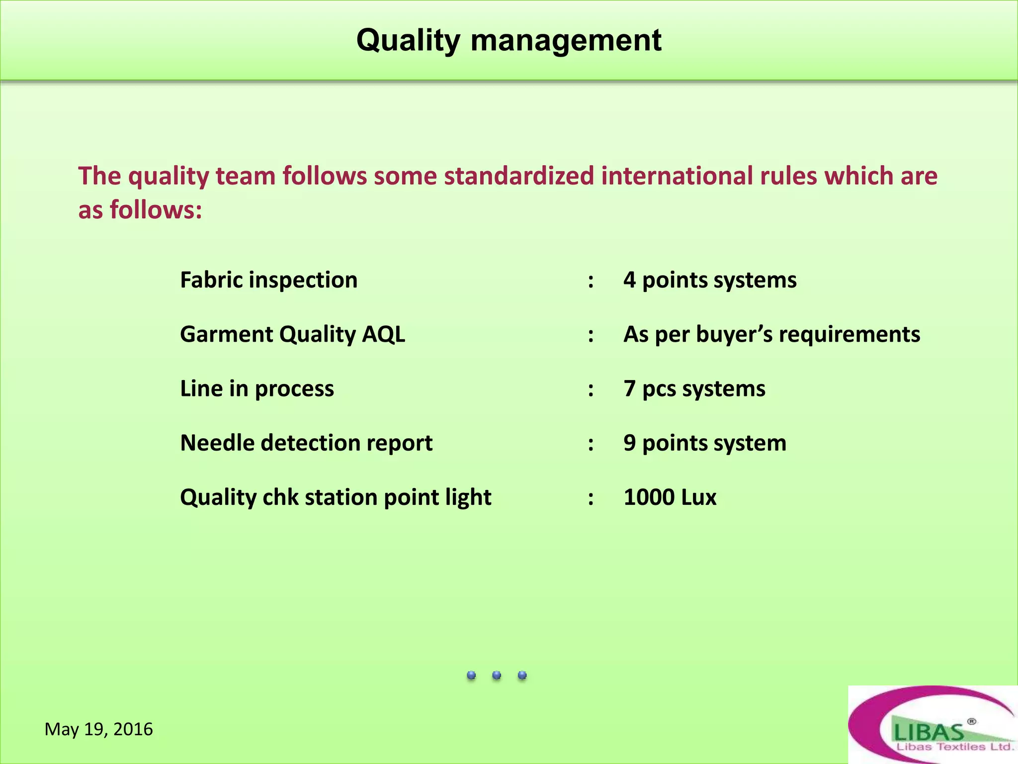 Quality management
May 19, 2016
The quality team follows some standardized international rules which are
as follows:
Fabric inspection : 4 points systems
Garment Quality AQL : As per buyer’s requirements
Line in process : 7 pcs systems
Needle detection report : 9 points system
Quality chk station point light : 1000 Lux
 