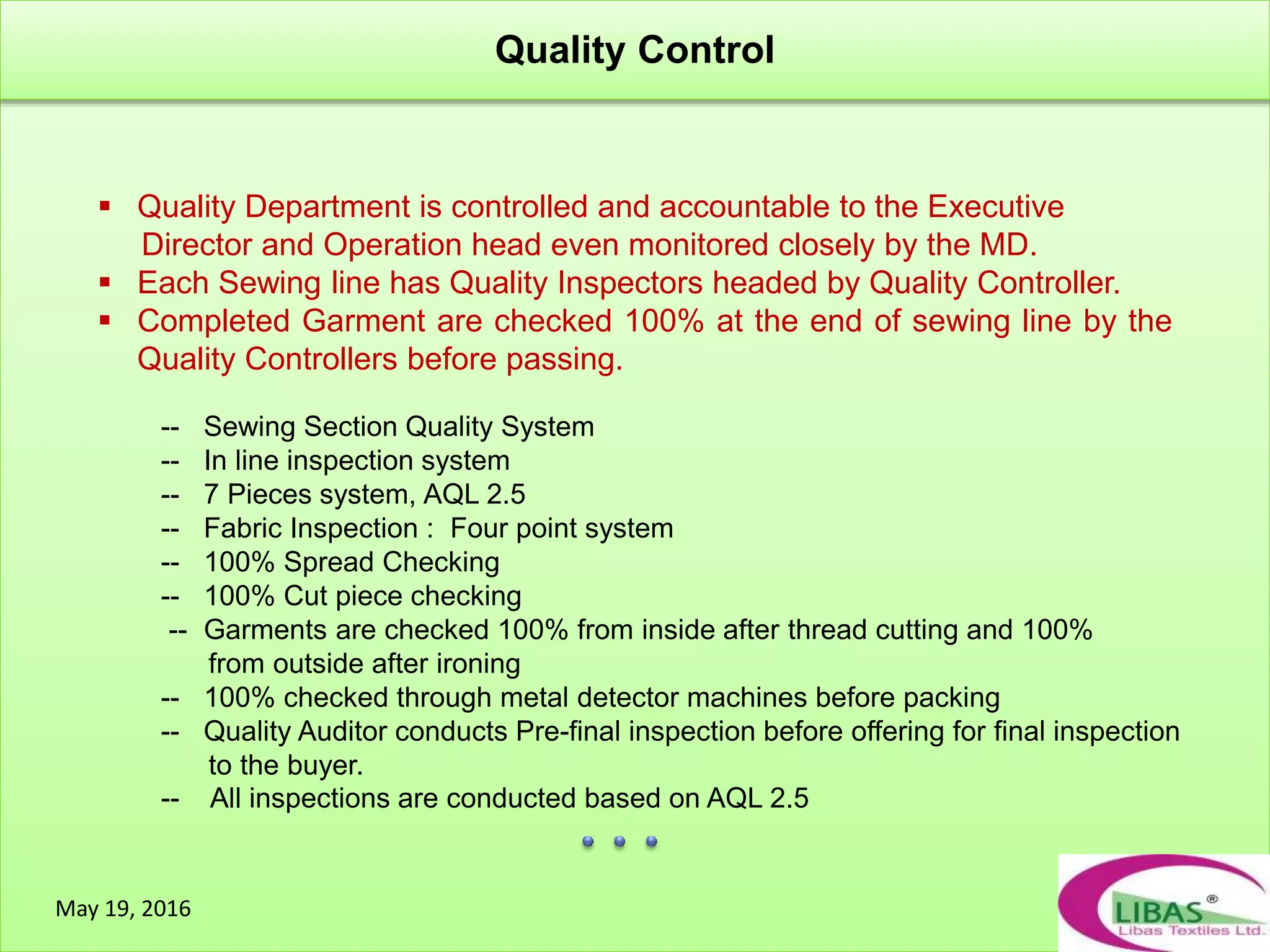 Quality Control
May 19, 2016
 Quality Department is controlled and accountable to the Executive
Director and Operation head even monitored closely by the MD.
 Each Sewing line has Quality Inspectors headed by Quality Controller.
 Completed Garment are checked 100% at the end of sewing line by the
Quality Controllers before passing.
-- Sewing Section Quality System
-- In line inspection system
-- 7 Pieces system, AQL 2.5
-- Fabric Inspection : Four point system
-- 100% Spread Checking
-- 100% Cut piece checking
-- Garments are checked 100% from inside after thread cutting and 100%
from outside after ironing
-- 100% checked through metal detector machines before packing
-- Quality Auditor conducts Pre-final inspection before offering for final inspection
to the buyer.
-- All inspections are conducted based on AQL 2.5
 