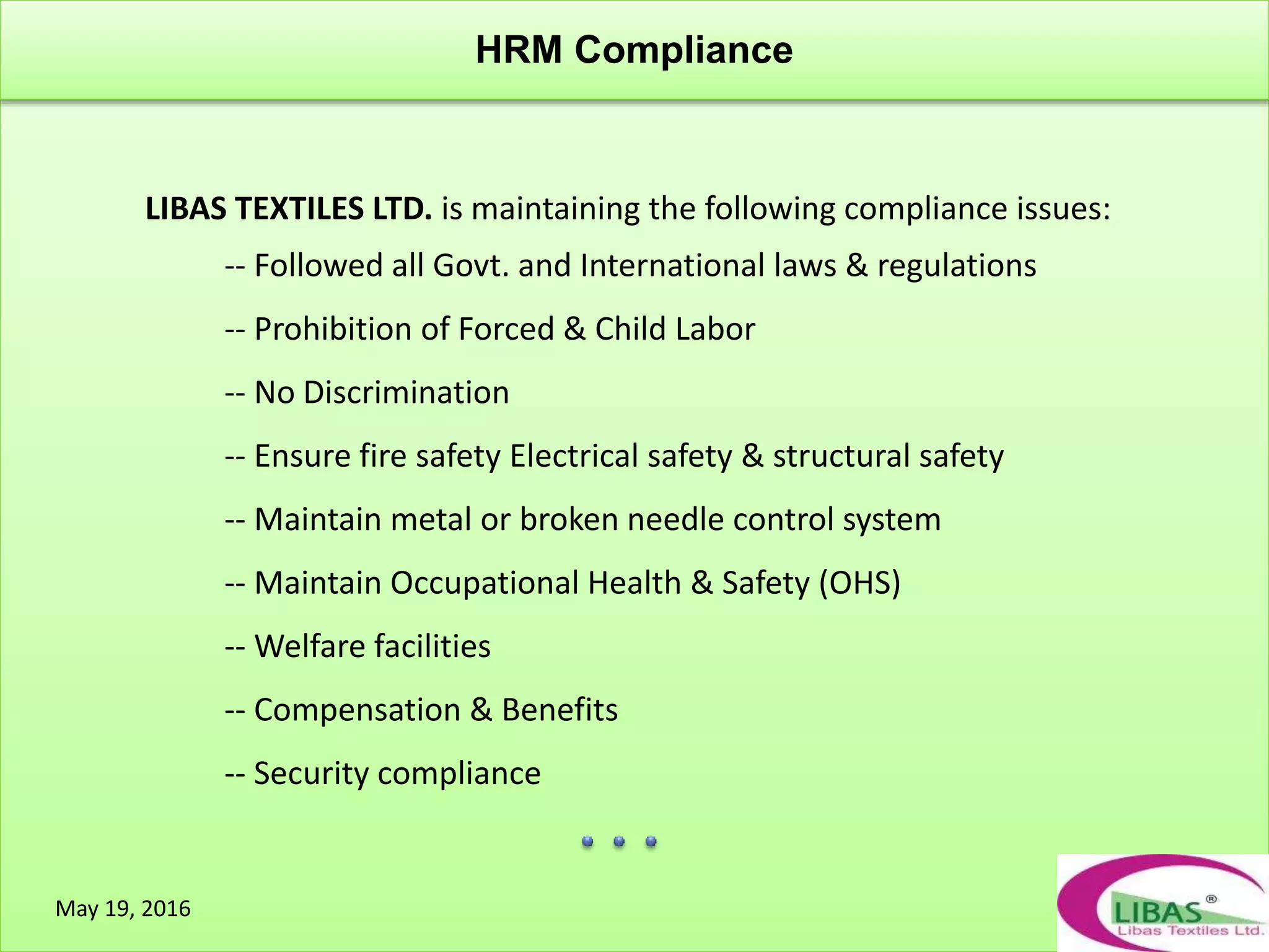 HRM Compliance
May 19, 2016
LIBAS TEXTILES LTD. is maintaining the following compliance issues:
-- Followed all Govt. and International laws & regulations
-- Prohibition of Forced & Child Labor
-- No Discrimination
-- Ensure fire safety Electrical safety & structural safety
-- Maintain metal or broken needle control system
-- Maintain Occupational Health & Safety (OHS)
-- Welfare facilities
-- Compensation & Benefits
-- Security compliance
 