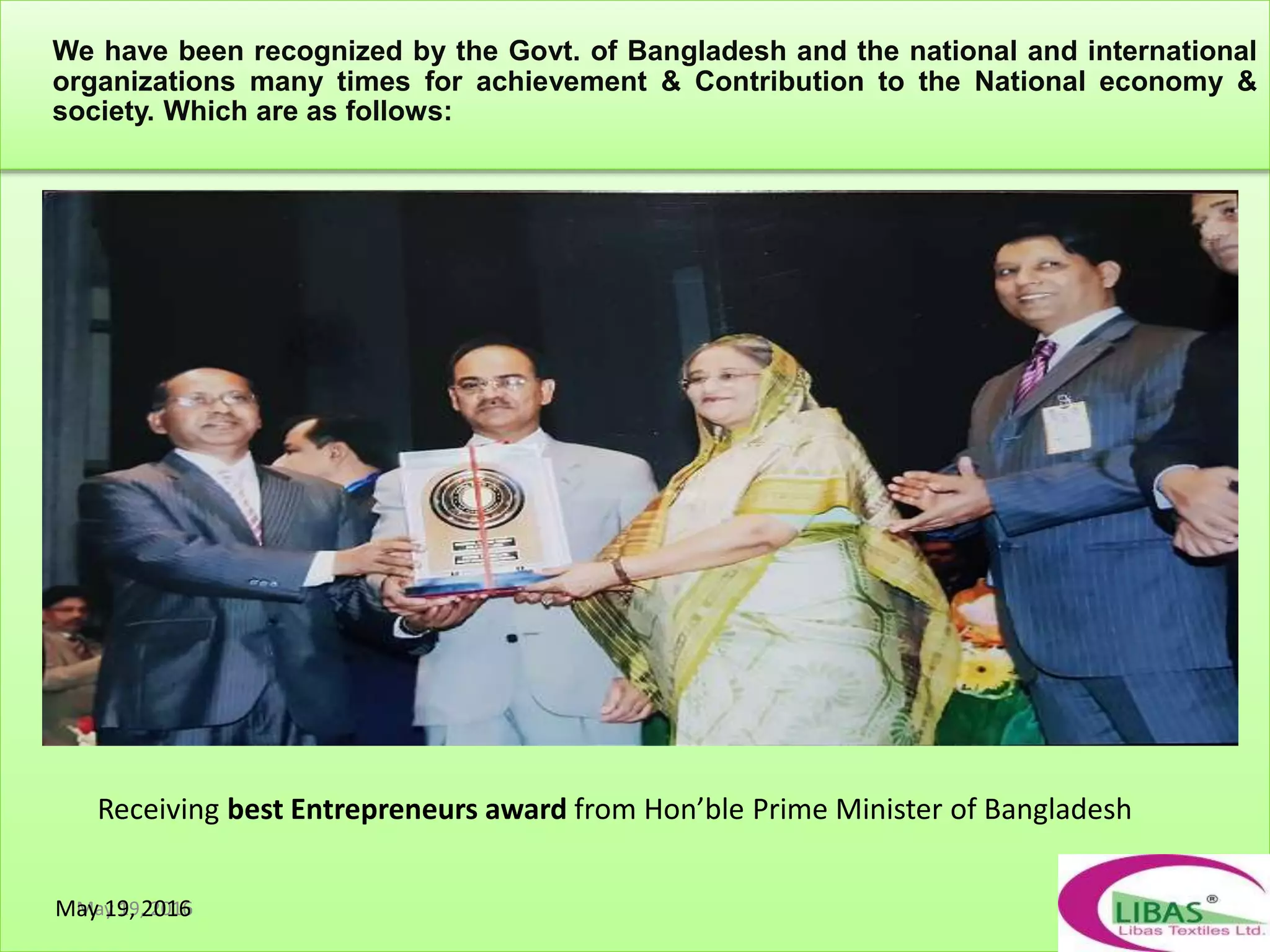 May 19, 2016
We have been recognized by the Govt. of Bangladesh and the national and international
organizations many times for achievement & Contribution to the National economy &
society. Which are as follows:
Receiving best Entrepreneurs award from Hon’ble Prime Minister of Bangladesh
May 19, 2016
 