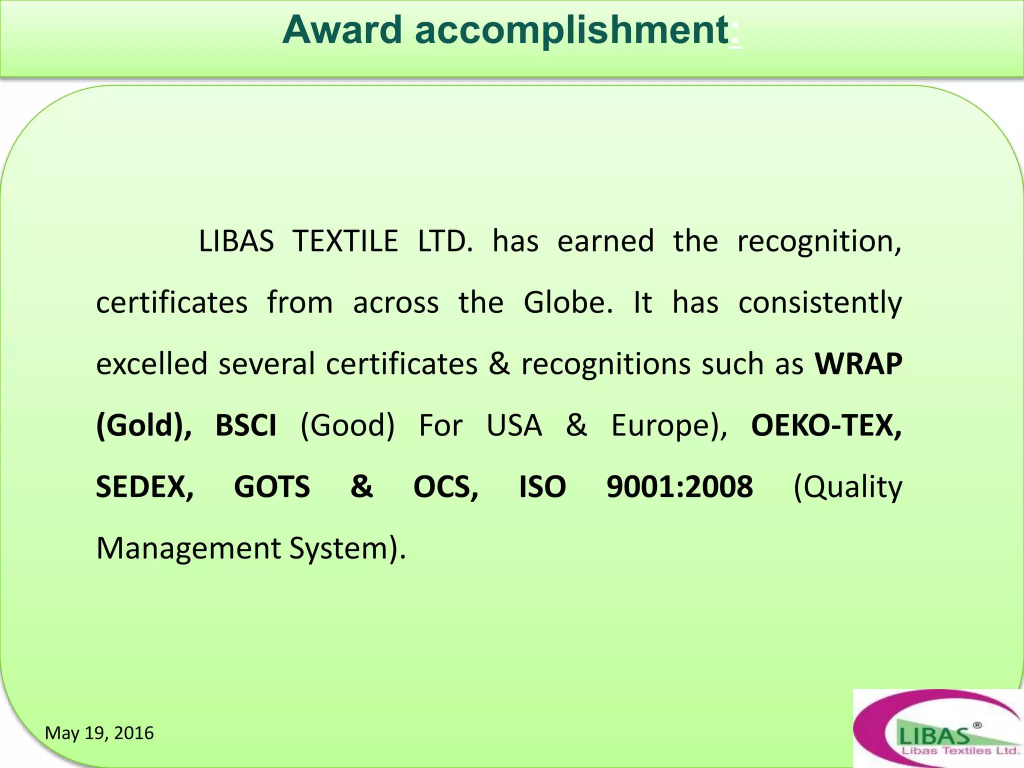 Award accomplishment:
May 19, 2016May 19, 2016
LIBAS TEXTILE LTD. has earned the recognition,
certificates from across the Globe. It has consistently
excelled several certificates & recognitions such as WRAP
(Gold), BSCI (Good) For USA & Europe), OEKO-TEX,
SEDEX, GOTS & OCS, ISO 9001:2008 (Quality
Management System).
 