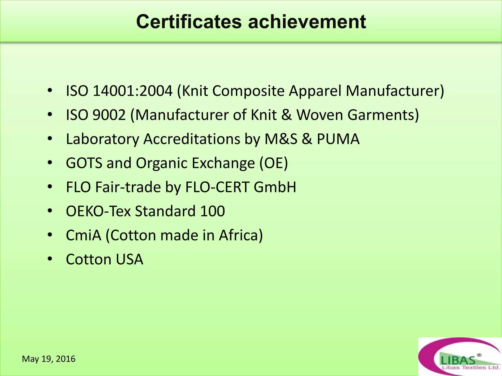 Certificates achievement
May 19, 2016
• ISO 14001:2004 (Knit Composite Apparel Manufacturer)
• ISO 9002 (Manufacturer of Knit & Woven Garments)
• Laboratory Accreditations by M&S & PUMA
• GOTS and Organic Exchange (OE)
• FLO Fair-trade by FLO-CERT GmbH
• OEKO-Tex Standard 100
• CmiA (Cotton made in Africa)
• Cotton USA
 