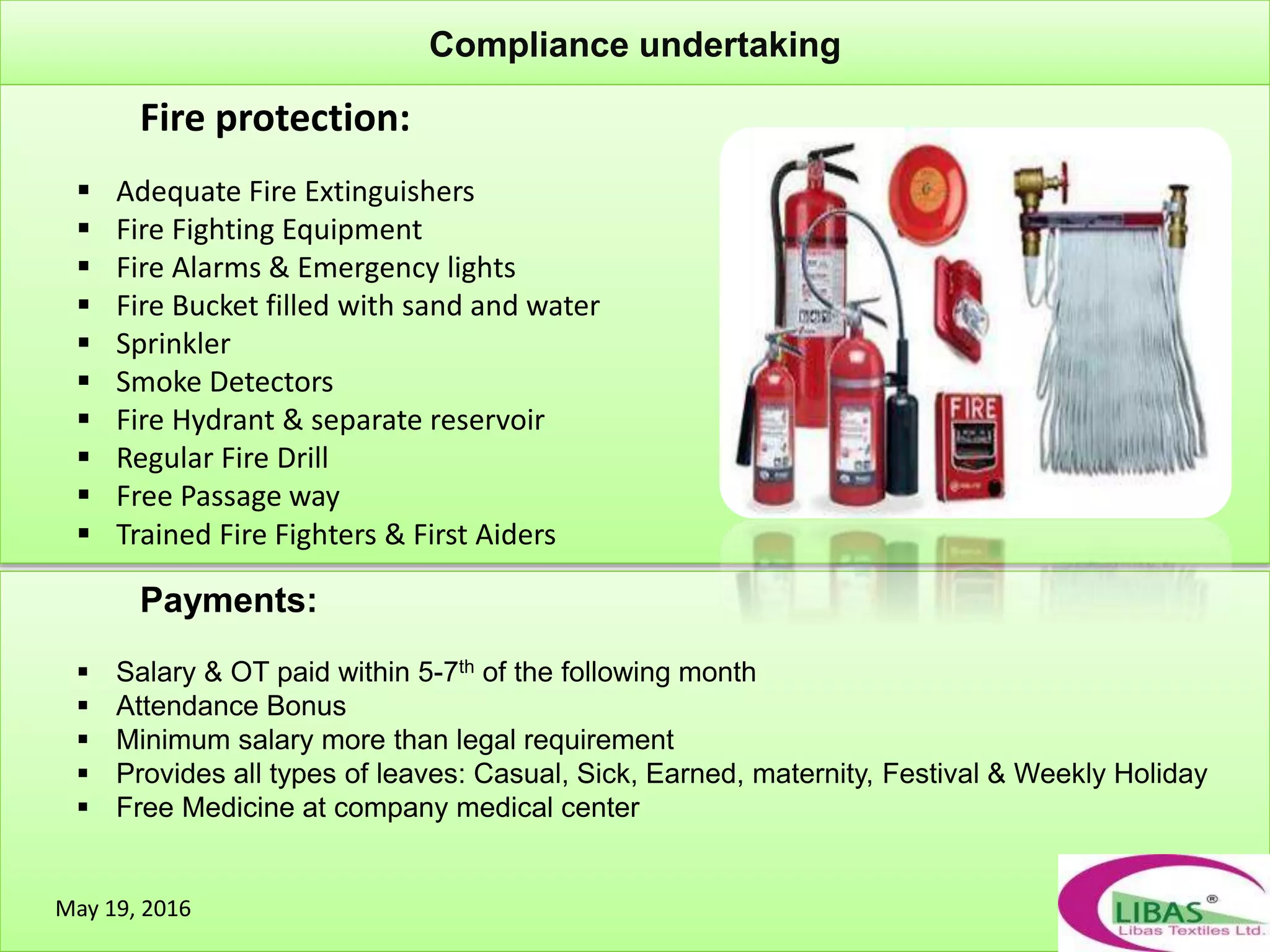 May 19, 2016
Compliance undertaking
Fire protection:
 Adequate Fire Extinguishers
 Fire Fighting Equipment
 Fire Alarms & Emergency lights
 Fire Bucket filled with sand and water
 Sprinkler
 Smoke Detectors
 Fire Hydrant & separate reservoir
 Regular Fire Drill
 Free Passage way
 Trained Fire Fighters & First Aiders
Payments:
 Salary & OT paid within 5-7th of the following month
 Attendance Bonus
 Minimum salary more than legal requirement
 Provides all types of leaves: Casual, Sick, Earned, maternity, Festival & Weekly Holiday
 Free Medicine at company medical center
May 19, 2016
 