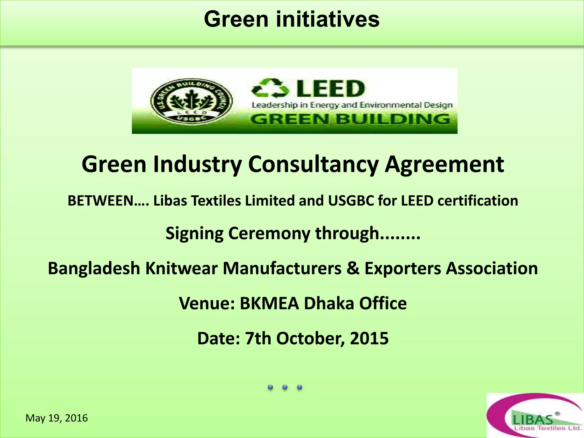 Green initiatives
May 19, 2016
Green Industry Consultancy Agreement
BETWEEN…. Libas Textiles Limited and USGBC for LEED certification
Signing Ceremony through........
Bangladesh Knitwear Manufacturers & Exporters Association
Venue: BKMEA Dhaka Office
Date: 7th October, 2015
 