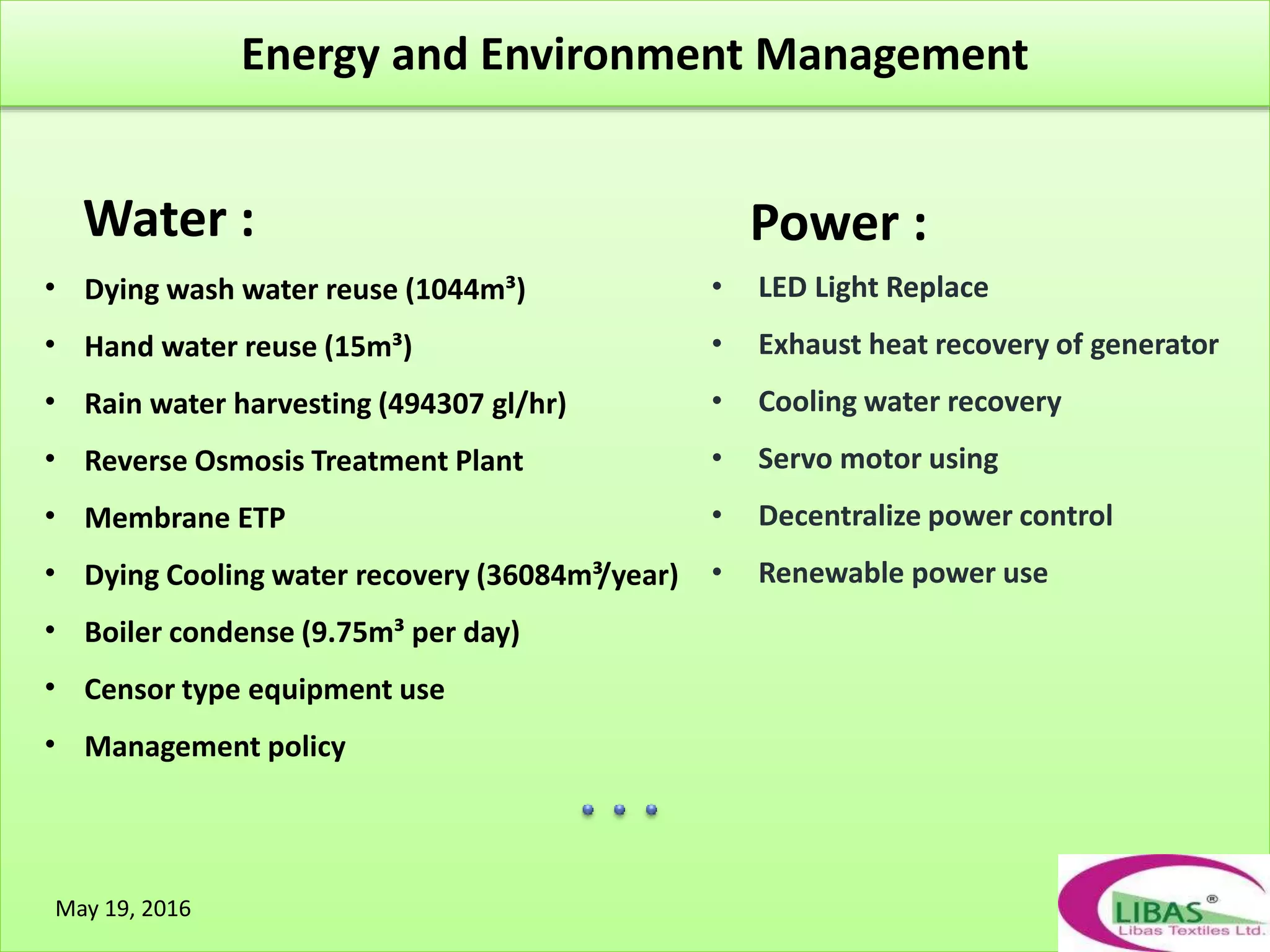 `
Water :
• Dying wash water reuse (1044m³)
• Hand water reuse (15m³)
• Rain water harvesting (494307 gl/hr)
• Reverse Osmosis Treatment Plant
• Membrane ETP
• Dying Cooling water recovery (36084m³/year)
• Boiler condense (9.75m³ per day)
• Censor type equipment use
• Management policy
Power :
• LED Light Replace
• Exhaust heat recovery of generator
• Cooling water recovery
• Servo motor using
• Decentralize power control
• Renewable power use
May 19, 2016
Energy and Environment Management
 