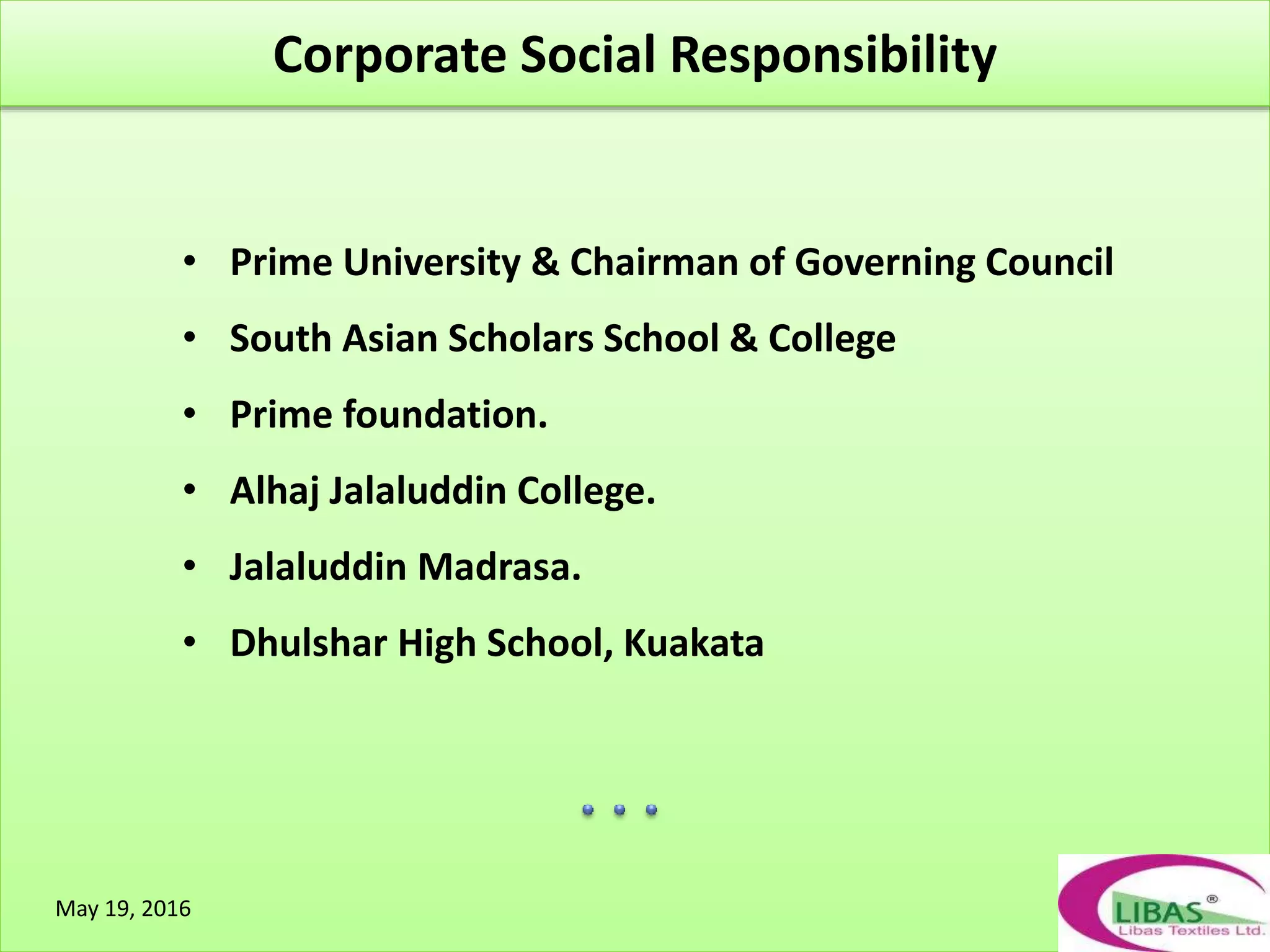 `
• Prime University & Chairman of Governing Council
• South Asian Scholars School & College
• Prime foundation.
• Alhaj Jalaluddin College.
• Jalaluddin Madrasa.
• Dhulshar High School, Kuakata
Corporate Social Responsibility
May 19, 2016
 