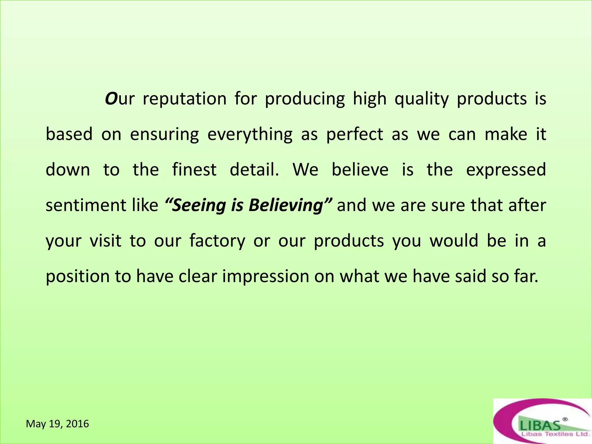 Our reputation for producing high quality products is
based on ensuring everything as perfect as we can make it
down to the finest detail. We believe is the expressed
sentiment like “Seeing is Believing” and we are sure that after
your visit to our factory or our products you would be in a
position to have clear impression on what we have said so far.
May 19, 2016
 