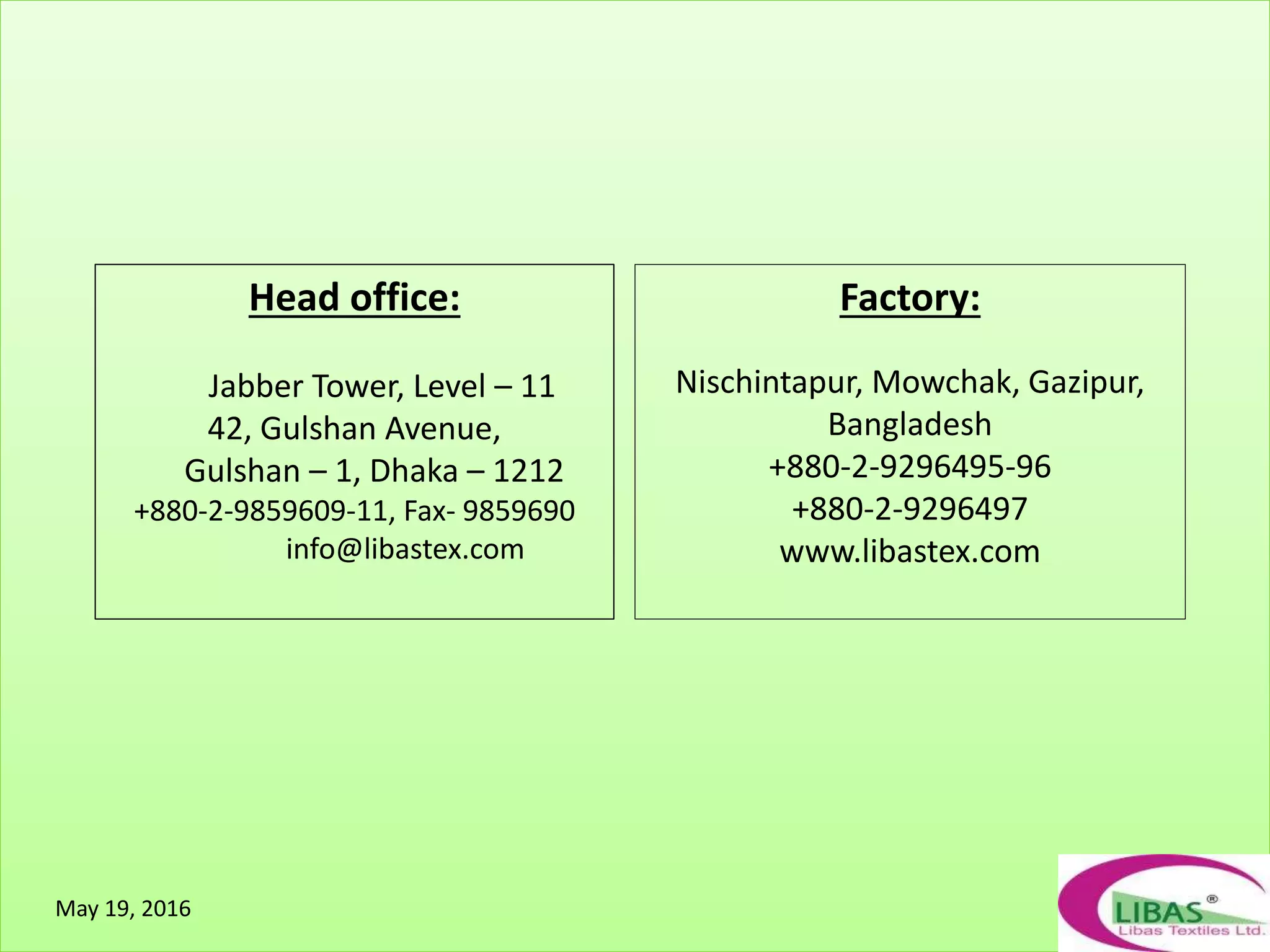 May 19, 2016
Head office:
Jabber Tower, Level – 11
42, Gulshan Avenue,
Gulshan – 1, Dhaka – 1212
+880-2-9859609-11, Fax- 9859690
info@libastex.com
Factory:
Nischintapur, Mowchak, Gazipur,
Bangladesh
+880-2-9296495-96
+880-2-9296497
www.libastex.com
 