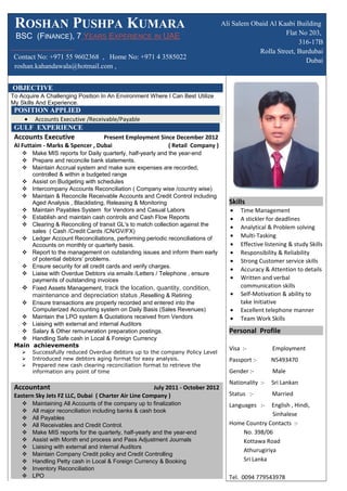 ROSHAN PUSHPA KUMARA
BSC (FINANCE), 7 YEARS EXPERIENCE IN UAE
Contact No: +971 55 9602368 , Home No: +971 4 3585022
roshan.kahandawala@hotmail.com ,
Ali Salem Obaid Al Kaabi Building
Flat No 203,
316-17B
Rolla Street, Burdubai
Dubai
OBJECTIVE
To Acquire A Challenging Position In An Environment Where I Can Best Utilize
My Skills And Experience.
POSITION APPLIED
• Accounts Executive /Receivable/Payable
GULF EXPERIENCE
Accounts Executive Present Employment Since December 2012
Al Futtaim - Marks & Spencer , Dubai ( Retail Company )
 Make MIS reports for Daily quarterly, half-yearly and the year-end
 Prepare and reconcile bank statements.
 Maintain Accrual system and make sure expenses are recorded,
controlled & within a budgeted range
 Assist on Budgeting with schedules
 Intercompany Accounts Reconciliation ( Company wise /country wise)
 Maintain & Reconcile Receivable Accounts and Credit Control including
Aged Analysis , Blacklisting, Releasing & Monitoring
 Maintain Payables System for Vendors and Casual Labors
 Establish and maintain cash controls and Cash Flow Reports
 Clearing & Reconciling of transit GL's to match collection against the
sales ( Cash /Credit Cards /CN/GV/FX)
 Ledger Account Reconciliations, performing periodic reconciliations of
Accounts on monthly or quarterly basis.
 Report to the management on outstanding issues and inform them early
of potential debtors’ problems.
 Ensure security for all credit cards and verify charges.
 Liaise with Overdue Debtors via emails /Letters / Telephone , ensure
payments of outstanding invoices
 Fixed Assets Management, track the location, quantity, condition,
maintenance and depreciation status ,Reselling & Retiring
 Ensure transactions are properly recorded and entered into the
Computerized Accounting system on Daily Basis (Sales Revenues)
 Maintain the LPO system & Quotations received from Vendors
 Liaising with external and internal Auditors
 Salary & Other remuneration preparation postings.
 Handling Safe cash in Local & Foreign Currency
Main achievements
 Successfully reduced Overdue debtors up to the company Policy Level
 Introduced new debtors aging format for easy analysis.
 Prepared new cash clearing reconciliation format to retrieve the
information any point of time
Accountant July 2011 - October 2012
Eastern Sky Jets FZ LLC, Dubai ( Charter Air Line Company )
 Maintaining All Accounts of the company up to finalization
 All major reconciliation including banks & cash book
 All Payables
 All Receivables and Credit Control.
 Make MIS reports for the quarterly, half-yearly and the year-end
 Assist with Month end process and Pass Adjustment Journals
 Liaising with external and internal Auditors
 Maintain Company Credit policy and Credit Controlling
 Handling Petty cash in Local & Foreign Currency & Booking
 Inventory Reconciliation
 LPO
Skills
• Time Management
• A stickler for deadlines
• Analytical & Problem solving
• Multi-Tasking
• Effective listening & study Skills
• Responsibility & Reliability
• Strong Customer service skills
• Accuracy & Attention to details
• Written and verbal
communication skills
• Self-Motivation & ability to
take Initiative
• Excellent telephone manner
• Team Work Skills
Personal Profile
Visa :- Employment
Passport :- N5493470
Gender :- Male
Nationality :- Sri Lankan
Status :- Married
Languages :- English , Hindi,
Sinhalese
Home Country Contacts :-
No. 398/06
Kottawa Road
Athurugiriya
Sri Lanka
Tel. 0094 779543978
 