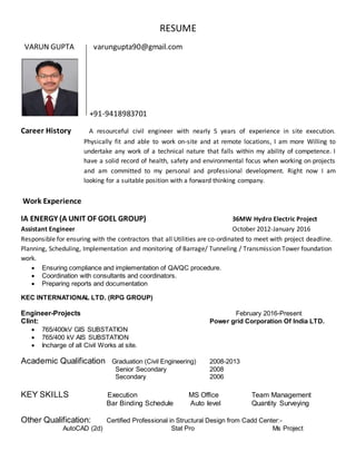 RESUME
VARUN GUPTA varungupta90@gmail.com
+91-9418983701
Career History A resourceful civil engineer with nearly 5 years of experience in site execution.
Physically fit and able to work on-site and at remote locations, I am more Willing to
undertake any work of a technical nature that falls within my ability of competence. I
have a solid record of health, safety and environmental focus when working on projects
and am committed to my personal and professional development. Right now I am
looking for a suitable position with a forward thinking company.
Work Experience
IA ENERGY (A UNIT OF GOEL GROUP) 36MW Hydro Electric Project
Assistant Engineer October 2012-January 2016
Responsible for ensuring with the contractors that all Utilities are co-ordinated to meet with project deadline.
Planning, Scheduling, Implementation and monitoring of Barrage/ Tunneling / Transmission Tower foundation
work.
 Ensuring compliance and implementation of QA/QC procedure.
 Coordination with consultants and coordinators.
 Preparing reports and documentation
KEC INTERNATIONAL LTD. (RPG GROUP)
Engineer-Projects February 2016-Present
Clint: Power grid Corporation Of India LTD.
 765/400kV GIS SUBSTATION
 765/400 kV AIS SUBSTATION
 Incharge of all Civil Works at site.
Academic Qualification Graduation (Civil Engineering) 2008-2013
Senior Secondary 2008
Secondary 2006
KEY SKILLS Execution MS Office Team Management
Bar Binding Schedule Auto level Quantity Surveying
Other Qualification: Certified Professional in Structural Design from Cadd Center:-
AutoCAD (2d) Stat Pro Ms Project
 