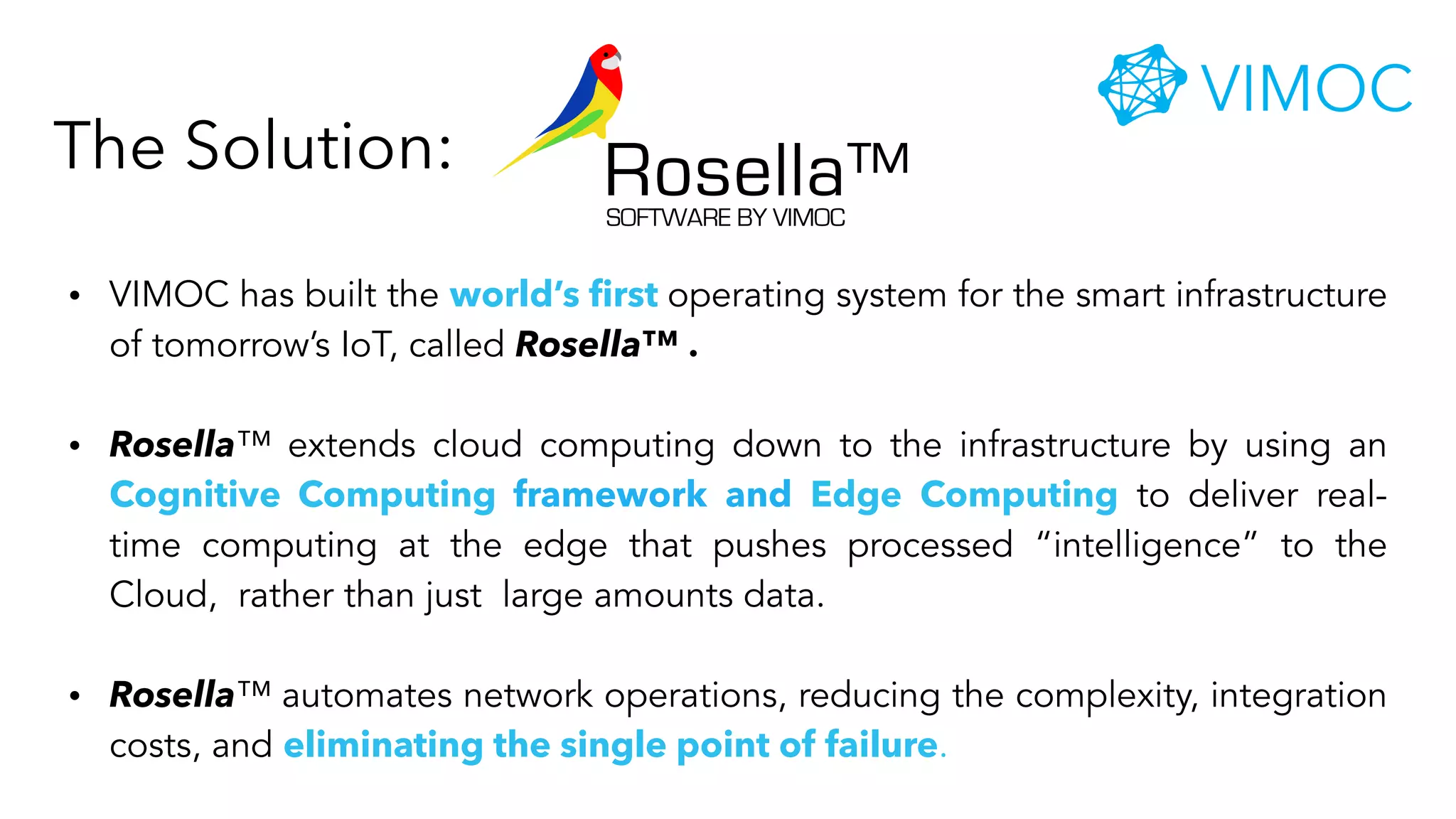 • VIMOC has built the world’s first operating system for the smart infrastructure
of tomorrow’s IoT, called Rosella™ .
• Rosella™ extends cloud computing down to the infrastructure by using an
Cognitive Computing framework and Edge Computing to deliver real-
time computing at the edge that pushes processed “intelligence” to the
Cloud, rather than just large amounts data.
• Rosella™ automates network operations, reducing the complexity, integration
costs, and eliminating the single point of failure.
The Solution: