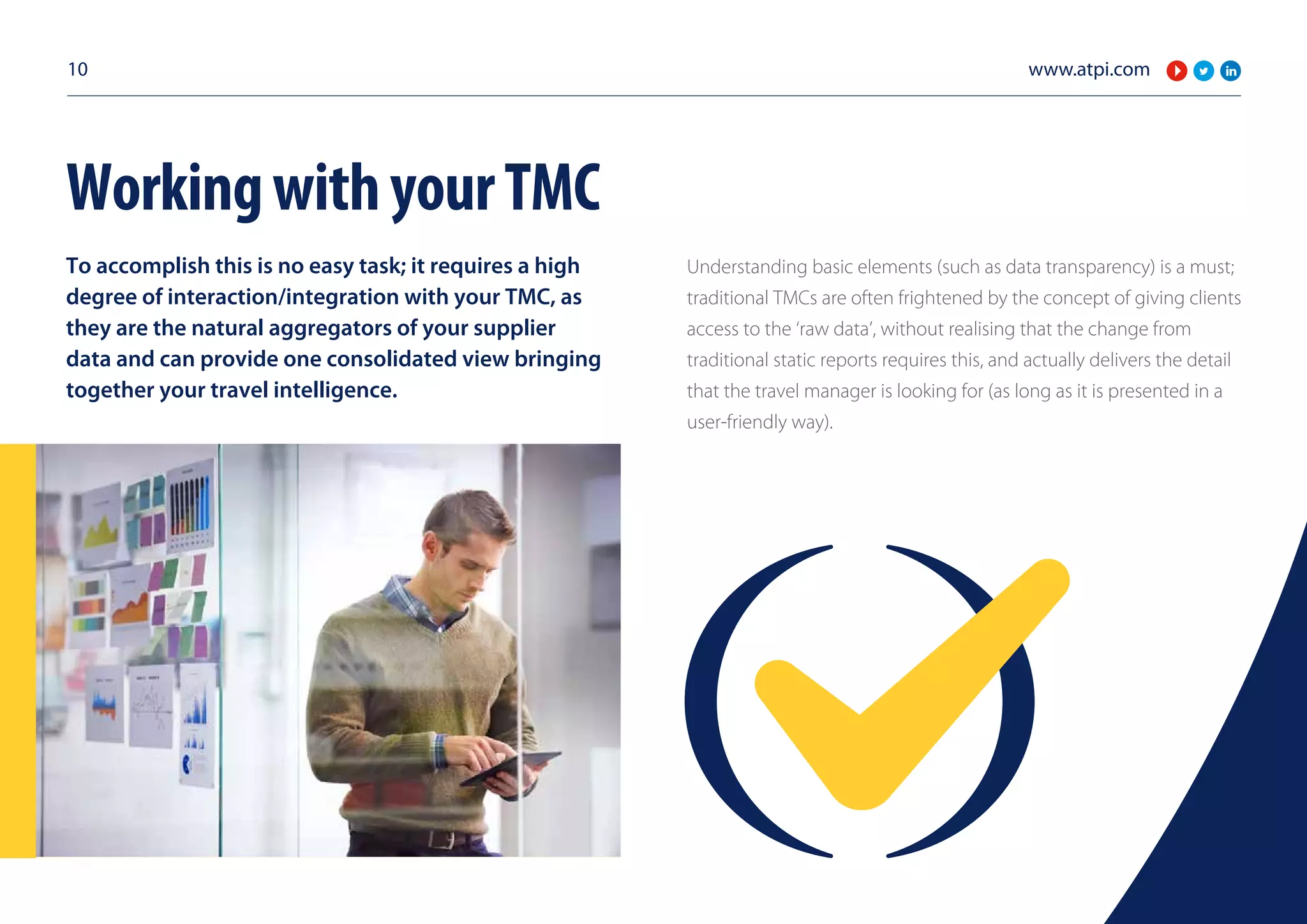 www.atpi.com10
To accomplish this is no easy task; it requires a high
degree of interaction/integration with your TMC, as
they are the natural aggregators of your supplier
data and can provide one consolidated view bringing
together your travel intelligence.
Understanding basic elements (such as data transparency) is a must;
traditional TMCs are often frightened by the concept of giving clients
access to the ‘raw data’, without realising that the change from
traditional static reports requires this, and actually delivers the detail
that the travel manager is looking for (as long as it is presented in a
user-friendly way).
WorkingwithyourTMC
 