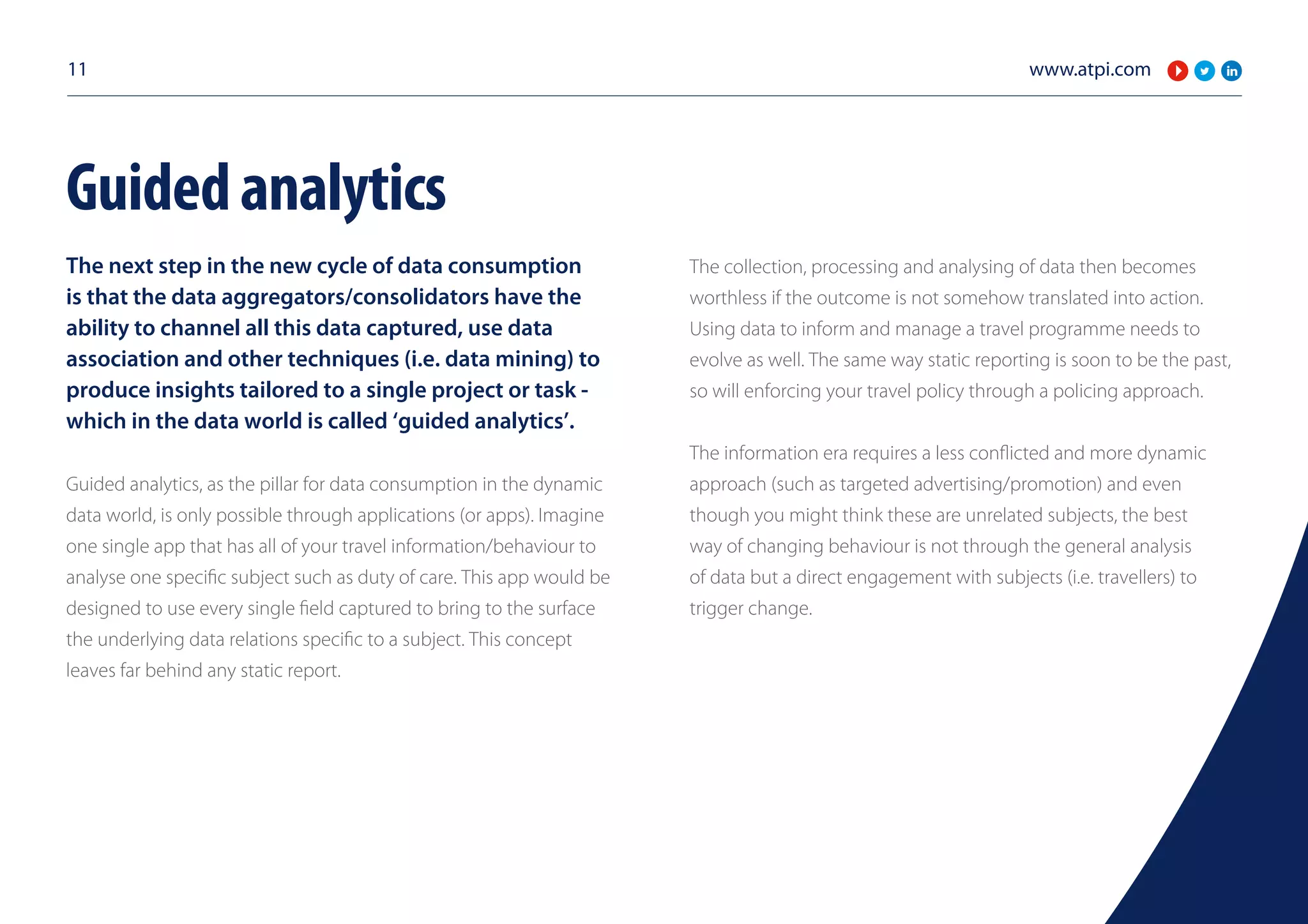 www.atpi.com11
The next step in the new cycle of data consumption
is that the data aggregators/consolidators have the
ability to channel all this data captured, use data
association and other techniques (i.e. data mining) to
produce insights tailored to a single project or task -
which in the data world is called ‘guided analytics’.
Guided analytics, as the pillar for data consumption in the dynamic
data world, is only possible through applications (or apps). Imagine
one single app that has all of your travel information/behaviour to
analyse one specific subject such as duty of care. This app would be
designed to use every single field captured to bring to the surface
the underlying data relations specific to a subject. This concept
leaves far behind any static report.
The collection, processing and analysing of data then becomes
worthless if the outcome is not somehow translated into action.
Using data to inform and manage a travel programme needs to
evolve as well. The same way static reporting is soon to be the past,
so will enforcing your travel policy through a policing approach.
The information era requires a less conflicted and more dynamic
approach (such as targeted advertising/promotion) and even
though you might think these are unrelated subjects, the best
way of changing behaviour is not through the general analysis
of data but a direct engagement with subjects (i.e. travellers) to
trigger change.
Guidedanalytics
 