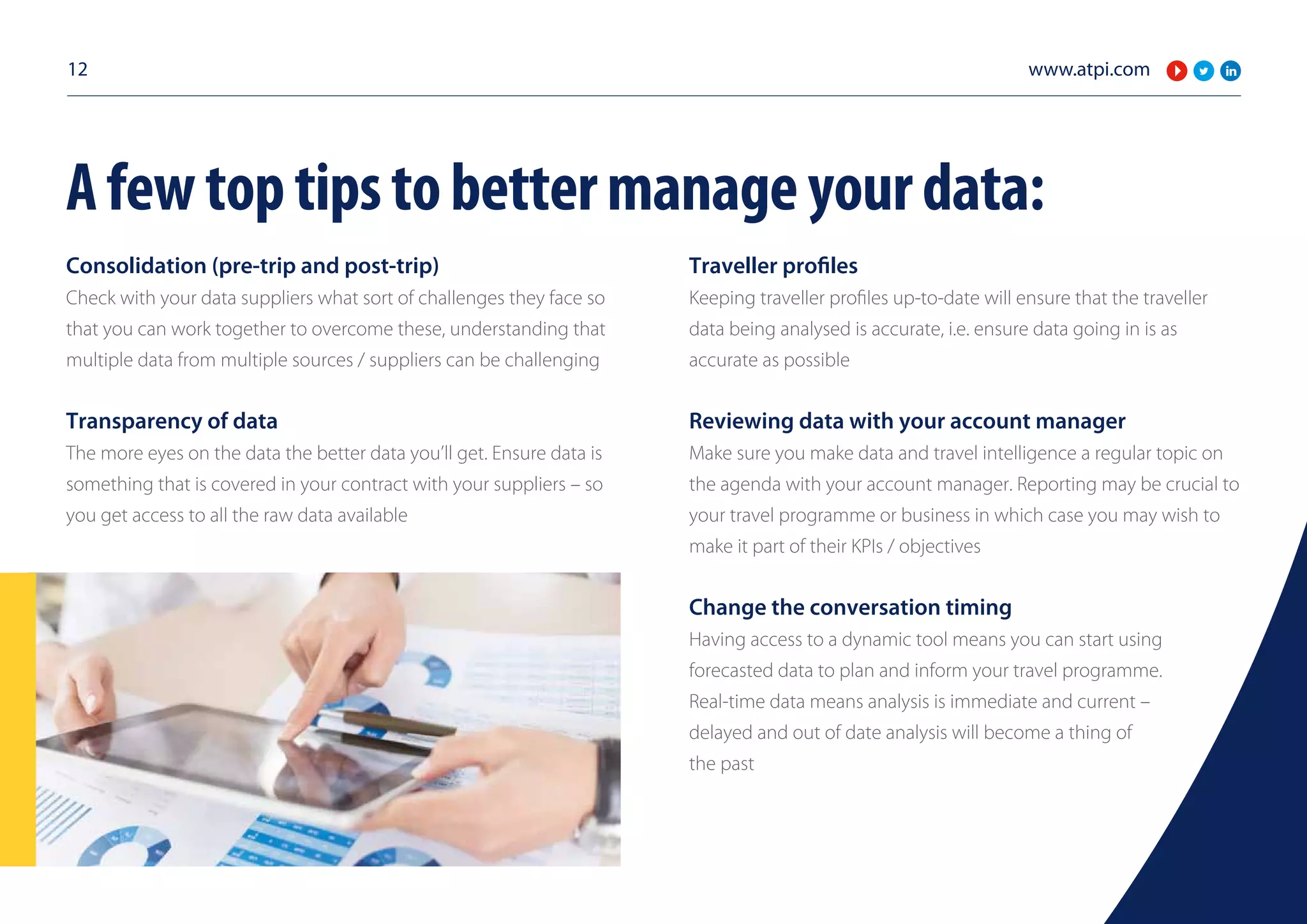 www.atpi.com12
Consolidation (pre-trip and post-trip)
Check with your data suppliers what sort of challenges they face so
that you can work together to overcome these, understanding that
multiple data from multiple sources / suppliers can be challenging
Transparency of data
The more eyes on the data the better data you’ll get. Ensure data is
something that is covered in your contract with your suppliers – so
you get access to all the raw data available
Traveller profiles
Keeping traveller profiles up-to-date will ensure that the traveller
data being analysed is accurate, i.e. ensure data going in is as
accurate as possible
Reviewing data with your account manager
Make sure you make data and travel intelligence a regular topic on
the agenda with your account manager. Reporting may be crucial to
your travel programme or business in which case you may wish to
make it part of their KPIs / objectives
Change the conversation timing
Having access to a dynamic tool means you can start using
forecasted data to plan and inform your travel programme.
Real-time data means analysis is immediate and current –
delayed and out of date analysis will become a thing of
the past
Afewtoptipstobettermanageyourdata:
 
