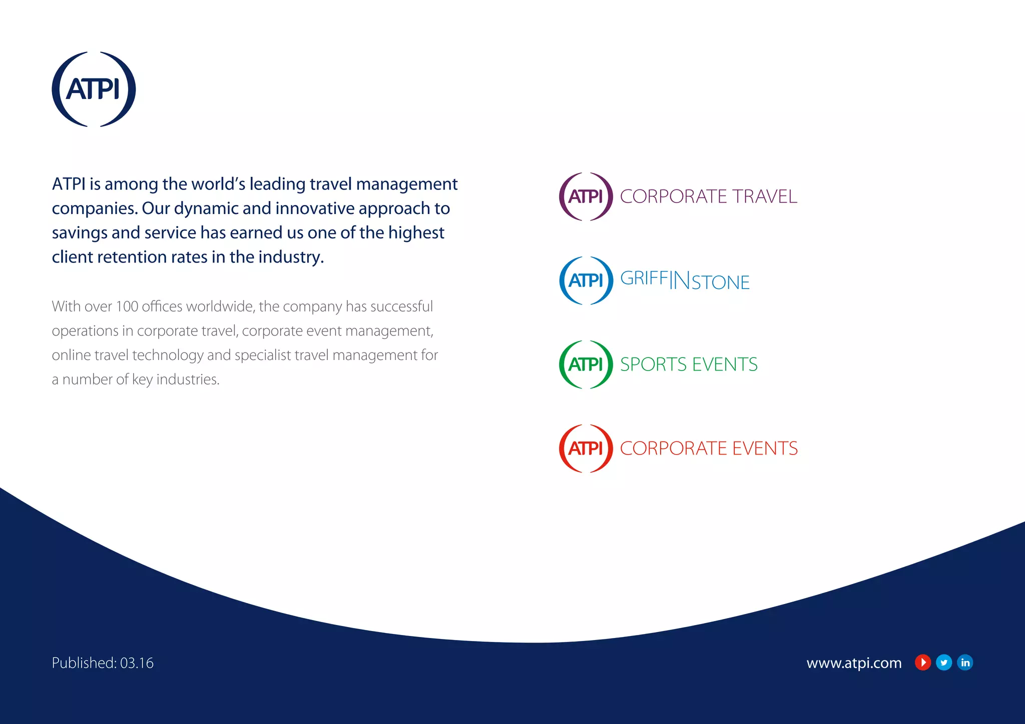 www.atpi.comPublished: 03.16
ATPI is among the world’s leading travel management
companies. Our dynamic and innovative approach to
savings and service has earned us one of the highest
client retention rates in the industry.
With over 100 offices worldwide, the company has successful
operations in corporate travel, corporate event management,
online travel technology and specialist travel management for
a number of key industries.
 