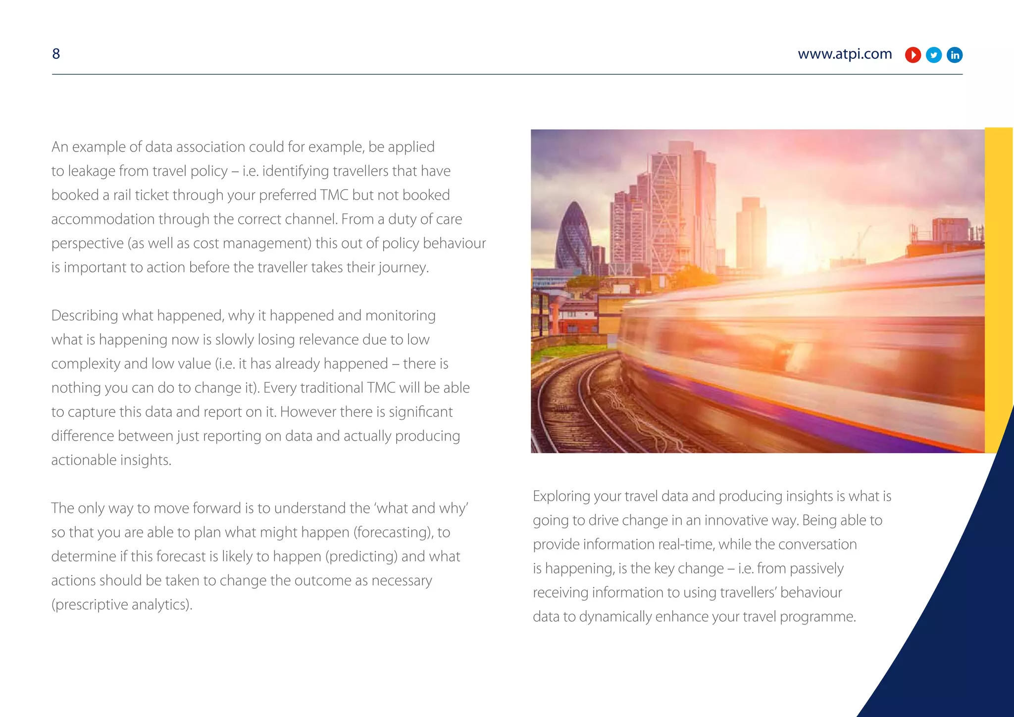 www.atpi.com8
An example of data association could for example, be applied
to leakage from travel policy – i.e. identifying travellers that have
booked a rail ticket through your preferred TMC but not booked
accommodation through the correct channel. From a duty of care
perspective (as well as cost management) this out of policy behaviour
is important to action before the traveller takes their journey.
Describing what happened, why it happened and monitoring
what is happening now is slowly losing relevance due to low
complexity and low value (i.e. it has already happened – there is
nothing you can do to change it). Every traditional TMC will be able
to capture this data and report on it. However there is significant
difference between just reporting on data and actually producing
actionable insights.
The only way to move forward is to understand the ‘what and why’
so that you are able to plan what might happen (forecasting), to
determine if this forecast is likely to happen (predicting) and what
actions should be taken to change the outcome as necessary
(prescriptive analytics).
Exploring your travel data and producing insights is what is
going to drive change in an innovative way. Being able to
provide information real-time, while the conversation
is happening, is the key change – i.e. from passively
receiving information to using travellers’ behaviour
data to dynamically enhance your travel programme.
 