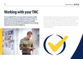 www.atpi.com10
To accomplish this is no easy task; it requires a high
degree of interaction/integration with your TMC, as
they are the natural aggregators of your supplier
data and can provide one consolidated view bringing
together your travel intelligence.
Understanding basic elements (such as data transparency) is a must;
traditional TMCs are often frightened by the concept of giving clients
access to the ‘raw data’, without realising that the change from
traditional static reports requires this, and actually delivers the detail
that the travel manager is looking for (as long as it is presented in a
user-friendly way).
WorkingwithyourTMC
 