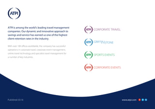 www.atpi.comPublished: 03.16
ATPI is among the world’s leading travel management
companies. Our dynamic and innovative approach to
savings and service has earned us one of the highest
client retention rates in the industry.
With over 100 offices worldwide, the company has successful
operations in corporate travel, corporate event management,
online travel technology and specialist travel management for
a number of key industries.
 