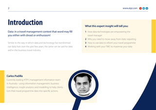 www.atpi.com2
Data: in a travel management context that word may fill
you either with dread or enthusiasm!
Similar to the way in which data and technology has transformed
our daily lives over the past few years, the same can be said for data
within the business travel industry.
Introduction
1	 How data technologies are empowering the
	 travel manager
2	 Why you need to move away from static reporting
3	 How to use data to inform your travel programme
4	 Working with your TMC to maximise your data
What this expert insight will tell you:
Currently leading ATPI’s management information team
in Australia - using information management, business
intelligence, insight analytics and modelling to help clients
turn their travel programme data into specific actions.
Carlos Padilla
 