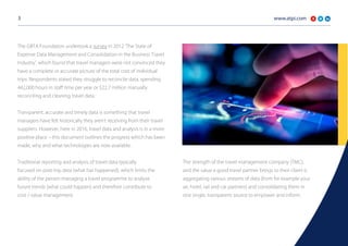 www.atpi.com3
The GBTA Foundation undertook a survey in 2012 ‘The State of
Expense Data Management and Consolidation in the Business Travel
Industry’, which found that travel managers were not convinced they
have a complete or accurate picture of the total cost of individual
trips. Respondents stated they struggle to reconcile data, spending
442,000 hours in staff time per year or $22.7 million manually
reconciling and cleaning travel data.
Transparent, accurate and timely data is something that travel
managers have felt historically they aren’t receiving from their travel
suppliers. However, here in 2016, travel data and analysis is in a more
positive place – this document outlines the progress which has been
made, why and what technologies are now available.
Traditional reporting and analysis of travel data typically
focused on post-trip data (what has happened), which limits the
ability of the person managing a travel programme to analyse
future trends (what could happen) and therefore contribute to
cost / value management.
The strength of the travel management company (TMC),
and the value a good travel partner brings to their client is
aggregating various streams of data (from for example your
air, hotel, rail and car partners) and consolidating them in
one single, transparent source to empower and inform.
 