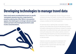 www.atpi.com6
Static travel reports providing fixed answers to specific
‘anticipated’ questions become a major barrier to
properly analysing data. Why? When a new question
appears, the initial report is no longer relevant and you
need to go back to the drawing board (which could
involve several iterations).
A dynamic tool that manages high volumes of data and reduces
complexity eliminates this problem. And here at ATPI we are able to
deliver this for our clients through building a solution that gives each
company a window into their travel programme.
An optimised view on reporting ‘data consumption’ involves
exposing critical relationships among the data elements essential
for properly understanding travel behaviour. Instead of concealing
relationships in pre-defined drill down paths, data analysis needs
to bring the relationships to the surface to aid the consumer in
understanding and interpreting travel data (and therefore travel
behaviour). This in the business intelligence world is referred to
as ‘data association’.
A dynamic tool which can present this information 24/7
to travel managers and allows them to drill down into
the data real-time is of much more value than a static
report run a number of hours ago.
Developingtechnologiestomanagetraveldata
 