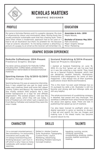 PROFILE
GRAPHIC DESIGN EXPERIENCE
CHARACTER SKILLS TALENTS
EDUCATION
NICHOLAS MARTENS
G R A P H I C D E S I G N E R
My name is Nicholas Martens and I’m a graphic designer. My style
is influenced by classic and minimalistic ideas. Mixing those two
usually produces sustainable work that has a lasting style. There
were times where a modernistic approach had to be used or I
had to do an illustration but that’s no problem for me because
I had an eclectic education. To me being creative is attaching a
picture of a puppy to an email so the receiver will remember me.
I’m a concept oriented person. I
like consistency. I’m resourceful,
innovative and usually silly.
I’m always brainstorming and
thinking because I can’t turn it
off which is why I have so many
notebooks with random ideas/
sketches.
Skilled in: Adobe Creative
Suite, Illustration, Typography,
Custom Fonts, Layout,
Marketing, Advertising,
Branding, Problem Solving &
Concept Creation.
kayaking, running, soccer,
climbing, swimming,
snowboarding, drawing, riddles,
puzzles, leather-working &
reading.
Parkville Coffeehouse: 2014-Present
Freelance Graphic Design
I’ve done various projects for Parkville Coffee
Including their: Coffee labels, printed menu,
collaboration blend labels & retail/promotional
materials.
Sporting Kansas City 9/2013-12/2013
Graphic Design Intern
Sporting Kansas City was an awesome internship.
Sure it was unpaid but you got to meet some
really cool creatives there and some SKC player
(Jimmy, Collins and Benny). My internship there
was mostly random little projects like a new
twitter background or a logo for and affiliate
organization. The coolest project I did was the
SKC player cards, which they still use today. I
kind of freaked out a bit when I got a signed one
From Benny Feilhaber and realized they were the
ones I made.
Sosland Publishing 6/2014-Present
Special Projects Designer
I started at Sosland Publishing on June 16,
2014. It’s my first “grown up” job I’ve ever had
so it was like entering a new world. They hired
me as a Special Projects Designer which had
me designing random features, Illustrations,
Directories and infographics for some of their
magazines. I also design two of their quarterly
publications Snack World and Panaderia.
This is the most I’ve ever used InDesign too so
it’s pumped my skills a lot. Illustrator is still my
favorite and strong skill but InDesign skills are
still very helpful.
The whole environment of a publishing company
is detailed, fast paced and very thorough. The
workflow is different from what friends have told
me about and agency style. There are lulls in
publishing that speed up out of nowhere.
I’ve also been trained to preflight when our
digital specialist is gone so leaning to dissect
a bad ad and search for low res images and
making sure it fits bleed marks has become
second nature to me.
Associates In Arts : 2010
Maple Woods,
Bachelor of Science: May 2014
Park University
Major: Graphic Design
Minor: Marketing
 