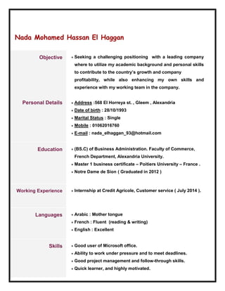 Nada Mohamed Hassan El Haggan
Objective
Personal Details
● Seeking a challenging positioning with a leading company
where to utilize my academic background and personal skills
to contribute to the country’s growth and company
profitability, while also enhancing my own skills and
experience with my working team in the company.
● Address :568 El Horreya st. , Gleem , Alexandria
● Date of birth : 28/10/1993
● Marital Status : Single
● Mobile : 01062016760
● E-mail : nada_elhaggan_93@hotmail.com
Education ● (BS.C) of Business Administration. Faculty of Commerce,
French Department, Alexandria University.
● Master 1 business certificate – Poitiers University – France .
● Notre Dame de Sion ( Graduated in 2012 )
Working Experience ● Internship at Credit Agricole, Customer service ( July 2014 ).
Languages ● Arabic : Mother tongue
● French : Fluent (reading & writing)
● English : Excellent
Skills ● Good user of Microsoft office.
● Ability to work under pressure and to meet deadlines.
● Good project management and follow-through skills.
● Quick learner, and highly motivated.
 