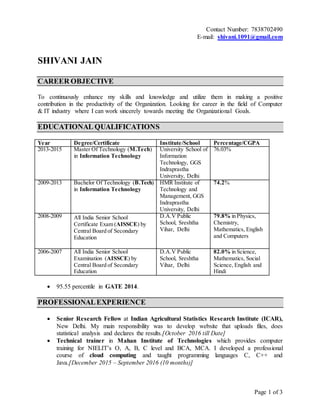 Page 1 of 3
Contact Number: 7838702490
E-mail: shivani.1091@gmail.com
SHIVANI JAIN
CAREER OBJECTIVE
To continuously enhance my skills and knowledge and utilize them in making a positive
contribution in the productivity of the Organization. Looking for career in the field of Computer
& IT industry where I can work sincerely towards meeting the Organizational Goals.
EDUCATIONAL QUALIFICATIONS
Year Degree/Certificate Institute/School Percentage/CGPA
2013-2015 Master Of Technology (M.Tech)
in Information Technology
University School of
Information
Technology, GGS
Indraprastha
University, Delhi
76.03%
2009-2013 Bachelor Of Technology (B.Tech)
in Information Technology
HMR Institute of
Technology and
Management, GGS
Indraprastha
University, Delhi
74.2%
2008-2009 All India Senior School
Certificate Exam (AISSCE) by
Central Board of Secondary
Education
D.A.V Public
School, Sreshtha
Vihar, Delhi
79.8% in Physics,
Chemistry,
Mathematics, English
and Computers
2006-2007 All India Senior School
Examination (AISSCE) by
Central Board of Secondary
Education
D.A.V Public
School, Sreshtha
Vihar, Delhi
82.0% in Science,
Mathematics, Social
Science, English and
Hindi
 95.55 percentile in GATE 2014.
PROFESSIONALEXPERIENCE
 Senior Research Fellow at Indian Agricultural Statistics Research Institute (ICAR),
New Delhi. My main responsibility was to develop website that uploads files, does
statistical analysis and declares the results.[October 2016 till Date]
 Technical trainer in Mahan Institute of Technologies which provides computer
training for NIELIT’s O, A, B, C level and BCA, MCA. I developed a professional
course of cloud computing and taught programming languages C, C++ and
Java.[December 2015 – September 2016 (10 months)]
 
