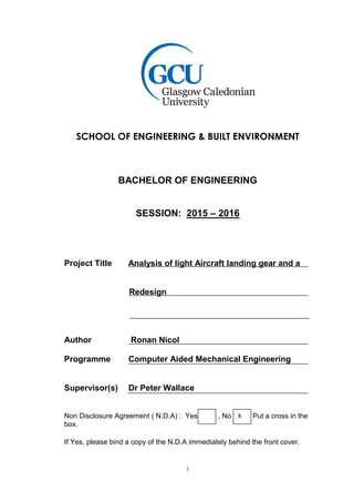 i
SCHOOL OF ENGINEERING & BUILT ENVIRONMENT
BACHELOR OF ENGINEERING
SESSION: 2015 – 2016
Project Title Analysis of light Aircraft landing gear and a
Redesign
Author Ronan Nicol
Programme Computer Aided Mechanical Engineering
Supervisor(s) Dr Peter Wallace
Non Disclosure Agreement ( N.D.A) : Yes , No Put a cross in the
box.
If Yes, please bind a copy of the N.D.A immediately behind the front cover.
X
 