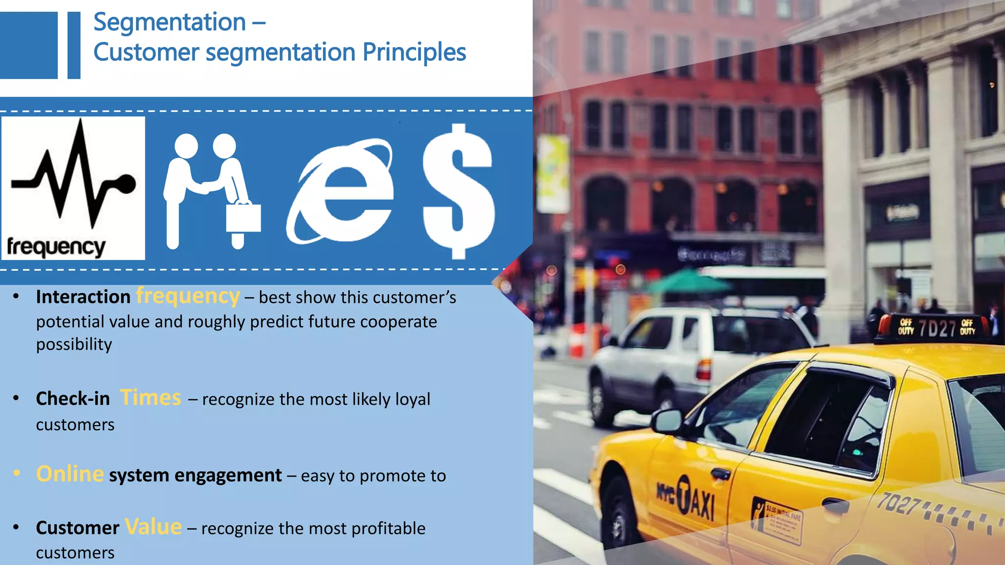 • Interaction frequency – best show this customer’s
potential value and roughly predict future cooperate
possibility
• Check-in Times – recognize the most likely loyal
customers
• Online system engagement – easy to promote to
• Customer Value – recognize the most profitable
customers
Segmentation –
Customer segmentation Principles
 