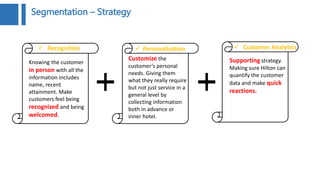 Knowing the customer
in person with all the
information includes
name, recent
attainment. Make
customers feel being
recognized and being
welcomed.
Customize the
customer’s personal
needs. Giving them
what they really require
but not just service in a
general level by
collecting information
both in advance or
inner hotel.
 Personalization Recognition
Supporting strategy.
Making sure Hilton can
quantify the customer
data and make quick
reactions.
 Customer Analytics
Segmentation – Strategy
 