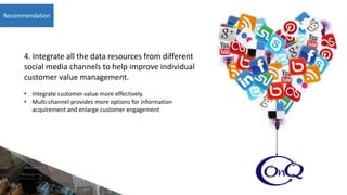Recommendation
4. Integrate all the data resources from different
social media channels to help improve individual
customer value management.
• Integrate customer value more effectively.
• Multi-channel provides more options for information
acquirement and enlarge customer engagement
 