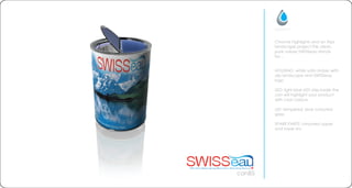 HOUSING: white satin sticker with
alp landscape and SWISSeau
logo
LED: light blue LED strip inside the
can will highlight your product
with cool colours
LID: tempered, blue coloured
glass
SPARE PARTS: chromed upper
and lower rim
can85
Chrome highlights and an Alps
landscape project the clean,
pure values SWISSeau stands
for...
 
