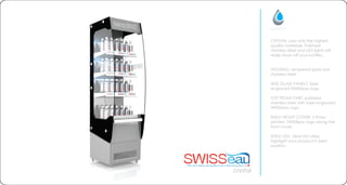 CRYSTAL uses only the highest
quality materials. Polished
stainless steel and LED lights will
really show off your bottles...
HOUSING: tempered glass and
stainless steel
SIDE GLASS PANELS: laser
engraved SWISSeau logo
TOP FRONT PART: polished
stainless steel with laser engraved
SWISSeau logo
SHELF FRONT COVER: 3 times
printed SWISSeau logo along the
front cover
SHELF LED: blue LED strips
highlight your product in best
position
crystal
 