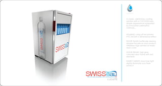 cube98
A classic, well known cooling
solution with a COCOON twist.
Simple appearance supported
by innovative sublimation
methods...
HOUSING: using off set printed
PVC foil with 3 dimensional effect
DOOR GLASS: bottle size viewing
window focuses on your product.
SWISSeau logo printed on lower
door cover
DOOR FRAME: high gloss
coloured door frame with red
elements
INNER CABINET: blue inner light
slightly illuminate your fresh
product
 