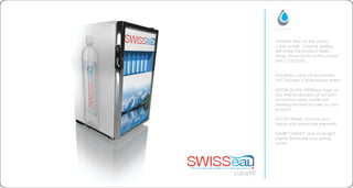 HOUSING: using off set printed
PVC foil with 3 dimensional effect
DOOR GLASS: SWISSeau logo on
top and landscape off set print
for bottom parts. bottle size
viewing window focuses on your
product.
DOOR FRAME: chrome door
frame with adequate elements
INNER CABINET: blue inner light
slightly illuminate your spring
water
cube98
Another take on the classic
cube cooler. Chrome plating
will make this product really
shine. Stand out from the crowd
with COCOON...
 