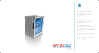 cube21
Our Midget fits everywhere
anytime. Exceptional surfaces
paired with brand new LED
possibilities...
HOUSING: white coloured imita-
tion leather with embossed
SWISSeau logo
DOOR GLASS: light blue
tempered glass. eau engraved
and illuminated with blue indoor
LED while SWISS solid printed
red colour
DOOR FRAME: glossy white door
frame
INNER CABINET: blue LED strip
slided in shelf support
 