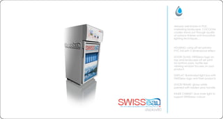 display80
Already well known in POS
marketing landscape. COCOONs
coolers stand out through quality
of surface finishes and innovative
lighting techniques...
HOUSING: using off set printed
PVC foil with 3 dimensional effect
DOOR GLASS: SWISSeau logo on
top and landscape off set print
for bottom parts. bottle size
viewing window focuses on your
product.
DISPLAY: illuminated light box with
SWISSeau logo and their products
DOOR FRAME: glossy white
painted with hidden door handle
INNER CABINET: blue inner light to
support SWISSeau colours
 