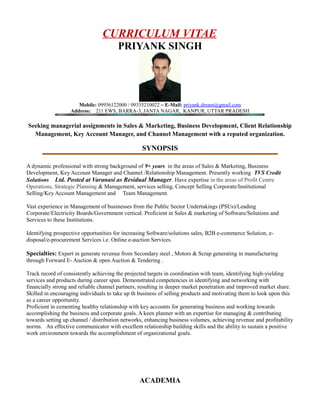 CURRICULUM VITAE
PRIYANK SINGH
Mobile: 09956122000 / 09335210022 ~ E-Mail: priyank.dream@gmail.com
Address: 211 EWS, BARRA-3, JANTA NAGAR, KANPUR, UTTAR PRADESH
Seeking managerial assignments in Sales & Marketing, Business Development, Client Relationship
Management, Key Account Manager, and Channel Management with a reputed organization.
SYNOPSIS
A dynamic professional with strong background of 9+ years in the areas of Sales & Marketing, Business
Development, Key Account Manager and Channel /Relationship Management. Presently working TVS Credit
Solutions Ltd. Posted at Varanasi as Residual Manager. Have expertise in the areas of Profit Centre
Operations, Strategic Planning & Management, services selling, Concept Selling Corporate/Institutional
Selling/Key Account Management and Team Management.
Vast experience in Management of businesses from the Public Sector Undertakings (PSUs)/Leading
Corporate/Electricity Boards/Government vertical. Proficient in Sales & marketing of Software/Solutions and
Services to these Institutions.
Identifying prospective opportunities for increasing Software/solutions sales, B2B e-commerce Solution, e-
disposal/e-procurement Services i.e. Online e-auction Services.
Specialties: Expert in generate revenue from Secondary steel , Motors & Scrap generating in manufacturing
through Forward E- Auction & open Auction & Tendering .
Track record of consistently achieving the projected targets in coordination with team, identifying high-yielding
services and products during career span. Demonstrated competencies in identifying and networking with
financially strong and reliable channel partners, resulting in deeper market penetration and improved market share.
Skilled in encouraging individuals to take up th business of selling products and motivating them to look upon this
as a career opportunity.
Proficient in cementing healthy relationship with key accounts for generating business and working towards
accomplishing the business and corporate goals. A keen planner with an expertise for managing & contributing
towards setting up channel / distribution networks, enhancing business volumes, achieving revenue and profitability
norms. An effective communicator with excellent relationship building skills and the ability to sustain a positive
work environment towards the accomplishment of organizational goals.
ACADEMIA
 